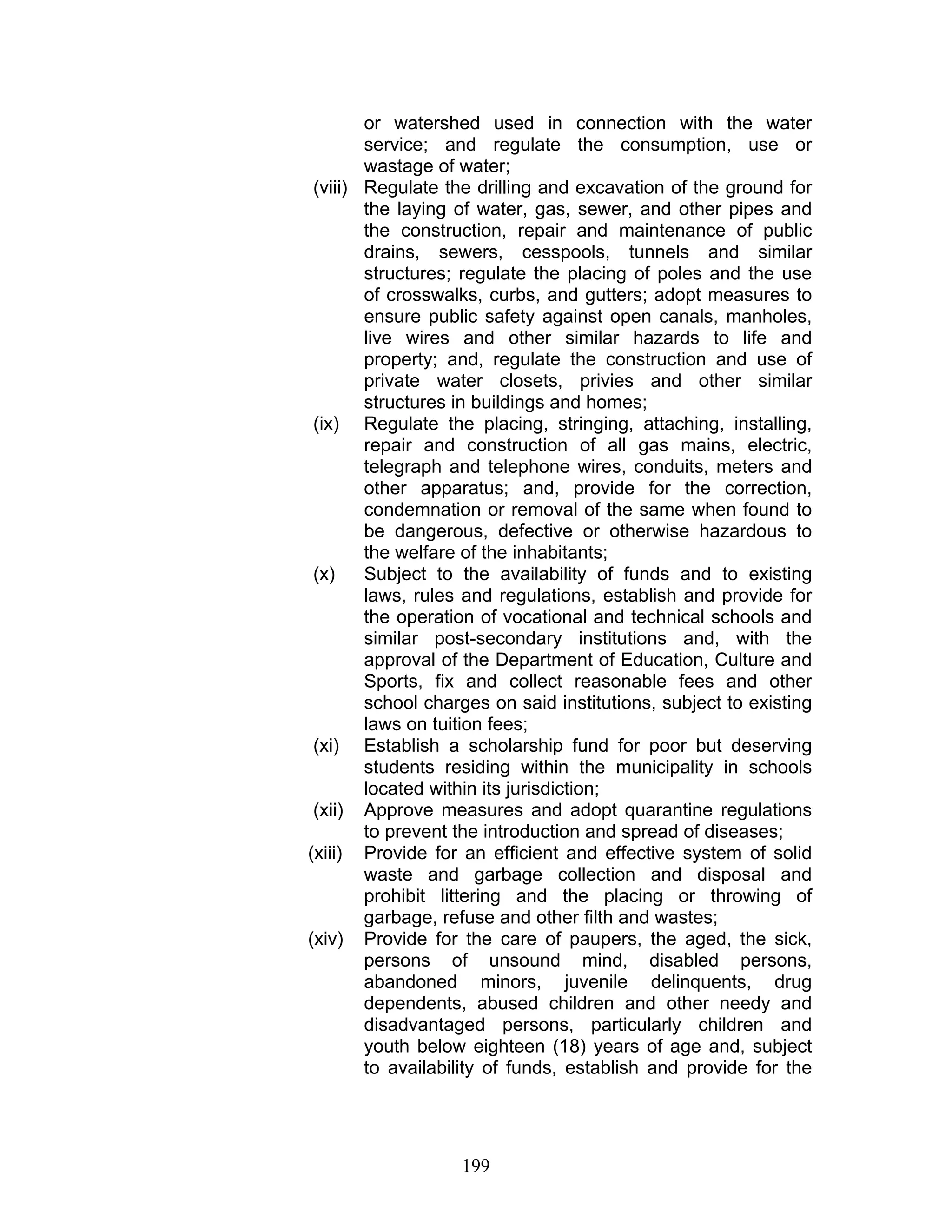 or watershed used in connection with the water
service; and regulate the consumption, use or
wastage of water;
(viii) Regulate the drilling and excavation of the ground for
the laying of water, gas, sewer, and other pipes and
the construction, repair and maintenance of public
drains, sewers, cesspools, tunnels and similar
structures; regulate the placing of poles and the use
of crosswalks, curbs, and gutters; adopt measures to
ensure public safety against open canals, manholes,
live wires and other similar hazards to life and
property; and, regulate the construction and use of
private water closets, privies and other similar
structures in buildings and homes;
(ix) Regulate the placing, stringing, attaching, installing,
repair and construction of all gas mains, electric,
telegraph and telephone wires, conduits, meters and
other apparatus; and, provide for the correction,
condemnation or removal of the same when found to
be dangerous, defective or otherwise hazardous to
the welfare of the inhabitants;
(x) Subject to the availability of funds and to existing
laws, rules and regulations, establish and provide for
the operation of vocational and technical schools and
similar post-secondary institutions and, with the
approval of the Department of Education, Culture and
Sports, fix and collect reasonable fees and other
school charges on said institutions, subject to existing
laws on tuition fees;
(xi) Establish a scholarship fund for poor but deserving
students residing within the municipality in schools
located within its jurisdiction;
(xii) Approve measures and adopt quarantine regulations
to prevent the introduction and spread of diseases;
(xiii) Provide for an efficient and effective system of solid
waste and garbage collection and disposal and
prohibit littering and the placing or throwing of
garbage, refuse and other filth and wastes;
(xiv) Provide for the care of paupers, the aged, the sick,
persons of unsound mind, disabled persons,
abandoned minors, juvenile delinquents, drug
dependents, abused children and other needy and
disadvantaged persons, particularly children and
youth below eighteen (18) years of age and, subject
to availability of funds, establish and provide for the
199
 