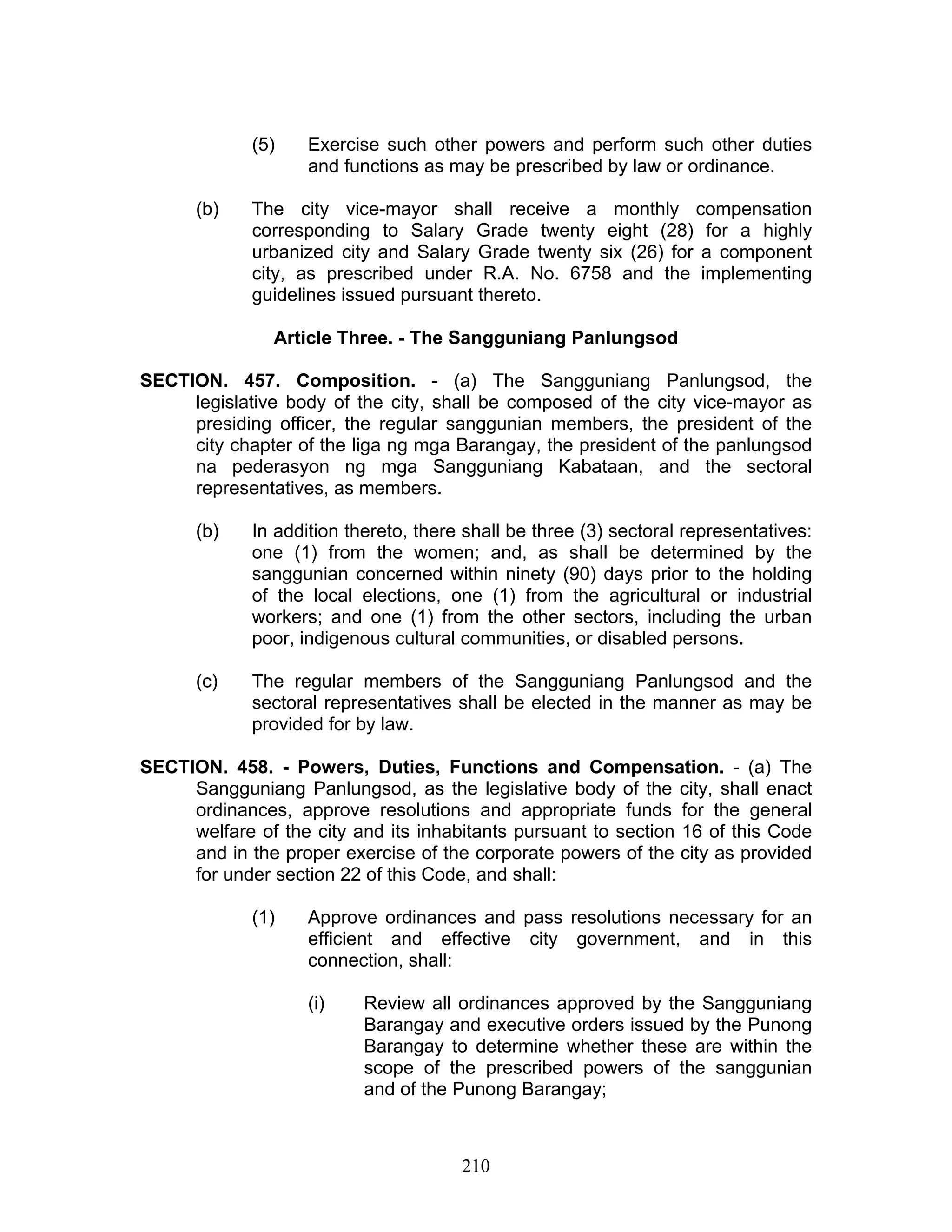 (5) Exercise such other powers and perform such other duties
and functions as may be prescribed by law or ordinance.
(b) The city vice-mayor shall receive a monthly compensation
corresponding to Salary Grade twenty eight (28) for a highly
urbanized city and Salary Grade twenty six (26) for a component
city, as prescribed under R.A. No. 6758 and the implementing
guidelines issued pursuant thereto.
Article Three. - The Sangguniang Panlungsod
SECTION. 457. Composition. - (a) The Sangguniang Panlungsod, the
legislative body of the city, shall be composed of the city vice-mayor as
presiding officer, the regular sanggunian members, the president of the
city chapter of the liga ng mga Barangay, the president of the panlungsod
na pederasyon ng mga Sangguniang Kabataan, and the sectoral
representatives, as members.
(b) In addition thereto, there shall be three (3) sectoral representatives:
one (1) from the women; and, as shall be determined by the
sanggunian concerned within ninety (90) days prior to the holding
of the local elections, one (1) from the agricultural or industrial
workers; and one (1) from the other sectors, including the urban
poor, indigenous cultural communities, or disabled persons.
(c) The regular members of the Sangguniang Panlungsod and the
sectoral representatives shall be elected in the manner as may be
provided for by law.
SECTION. 458. - Powers, Duties, Functions and Compensation. - (a) The
Sangguniang Panlungsod, as the legislative body of the city, shall enact
ordinances, approve resolutions and appropriate funds for the general
welfare of the city and its inhabitants pursuant to section 16 of this Code
and in the proper exercise of the corporate powers of the city as provided
for under section 22 of this Code, and shall:
(1) Approve ordinances and pass resolutions necessary for an
efficient and effective city government, and in this
connection, shall:
(i) Review all ordinances approved by the Sangguniang
Barangay and executive orders issued by the Punong
Barangay to determine whether these are within the
scope of the prescribed powers of the sanggunian
and of the Punong Barangay;
210
 