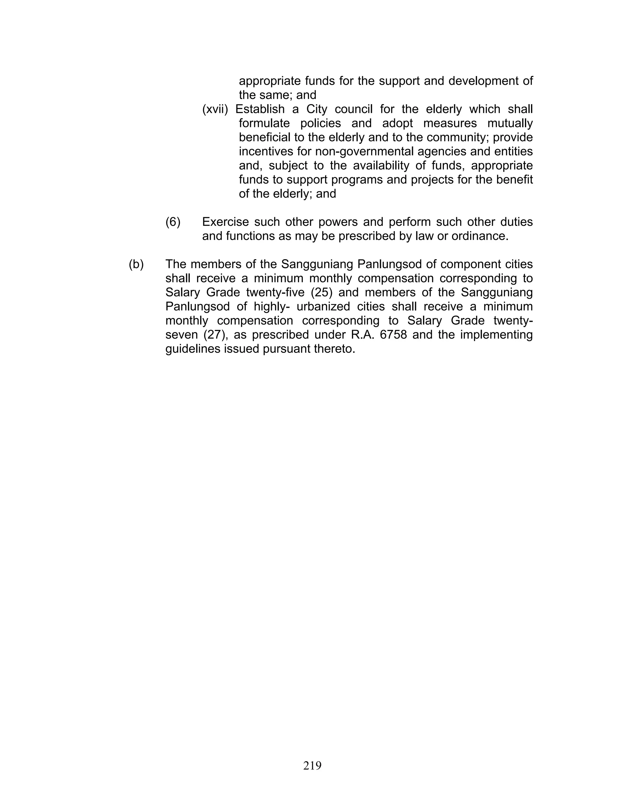 appropriate funds for the support and development of
the same; and
(xvii) Establish a City council for the elderly which shall
formulate policies and adopt measures mutually
beneficial to the elderly and to the community; provide
incentives for non-governmental agencies and entities
and, subject to the availability of funds, appropriate
funds to support programs and projects for the benefit
of the elderly; and
(6) Exercise such other powers and perform such other duties
and functions as may be prescribed by law or ordinance.
(b) The members of the Sangguniang Panlungsod of component cities
shall receive a minimum monthly compensation corresponding to
Salary Grade twenty-five (25) and members of the Sangguniang
Panlungsod of highly- urbanized cities shall receive a minimum
monthly compensation corresponding to Salary Grade twenty-
seven (27), as prescribed under R.A. 6758 and the implementing
guidelines issued pursuant thereto.
219
 