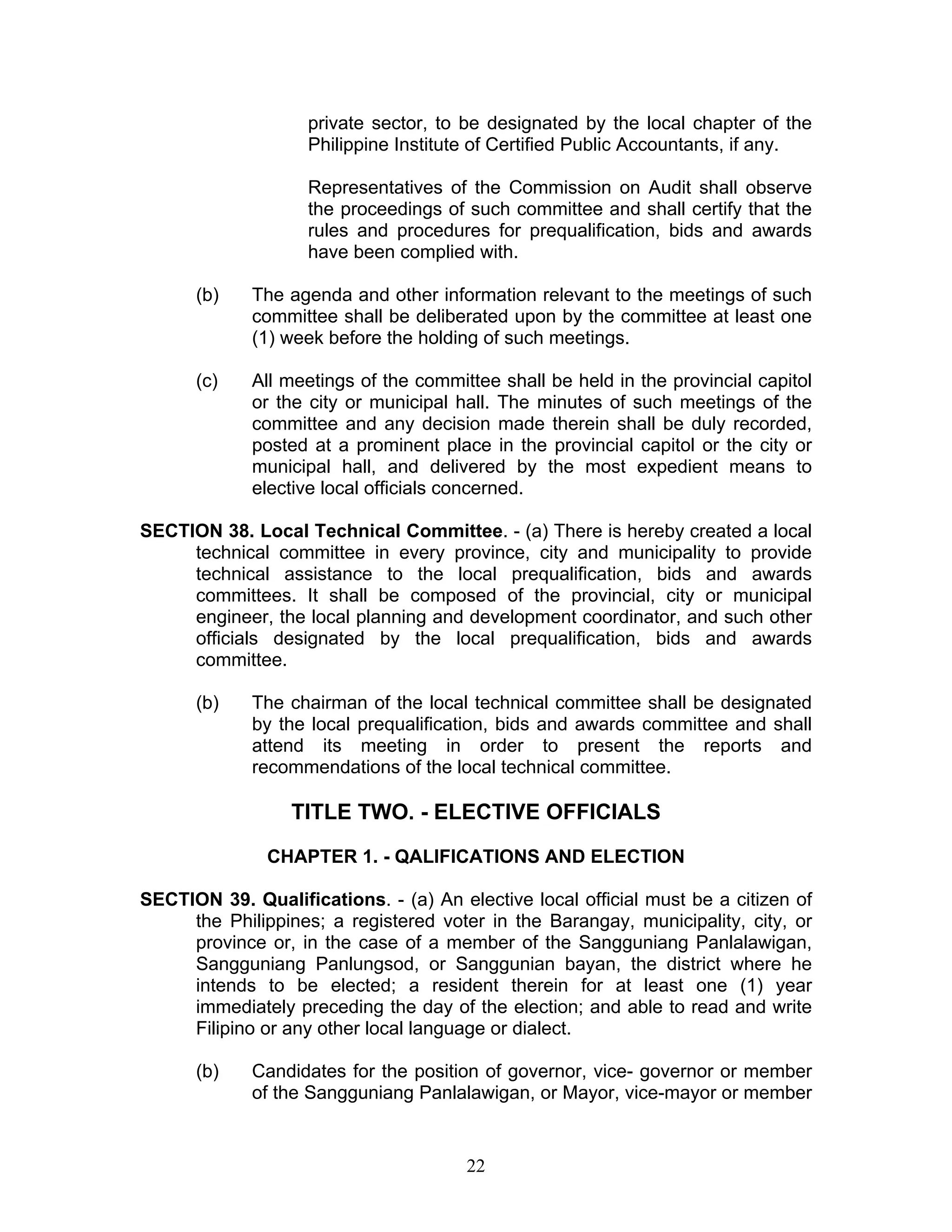 private sector, to be designated by the local chapter of the
Philippine Institute of Certified Public Accountants, if any.
Representatives of the Commission on Audit shall observe
the proceedings of such committee and shall certify that the
rules and procedures for prequalification, bids and awards
have been complied with.
(b) The agenda and other information relevant to the meetings of such
committee shall be deliberated upon by the committee at least one
(1) week before the holding of such meetings.
(c) All meetings of the committee shall be held in the provincial capitol
or the city or municipal hall. The minutes of such meetings of the
committee and any decision made therein shall be duly recorded,
posted at a prominent place in the provincial capitol or the city or
municipal hall, and delivered by the most expedient means to
elective local officials concerned.
SECTION 38. Local Technical Committee. - (a) There is hereby created a local
technical committee in every province, city and municipality to provide
technical assistance to the local prequalification, bids and awards
committees. It shall be composed of the provincial, city or municipal
engineer, the local planning and development coordinator, and such other
officials designated by the local prequalification, bids and awards
committee.
(b) The chairman of the local technical committee shall be designated
by the local prequalification, bids and awards committee and shall
attend its meeting in order to present the reports and
recommendations of the local technical committee.
TITLE TWO. - ELECTIVE OFFICIALS
CHAPTER 1. - QALIFICATIONS AND ELECTION
SECTION 39. Qualifications. - (a) An elective local official must be a citizen of
the Philippines; a registered voter in the Barangay, municipality, city, or
province or, in the case of a member of the Sangguniang Panlalawigan,
Sangguniang Panlungsod, or Sanggunian bayan, the district where he
intends to be elected; a resident therein for at least one (1) year
immediately preceding the day of the election; and able to read and write
Filipino or any other local language or dialect.
(b) Candidates for the position of governor, vice- governor or member
of the Sangguniang Panlalawigan, or Mayor, vice-mayor or member
22
 