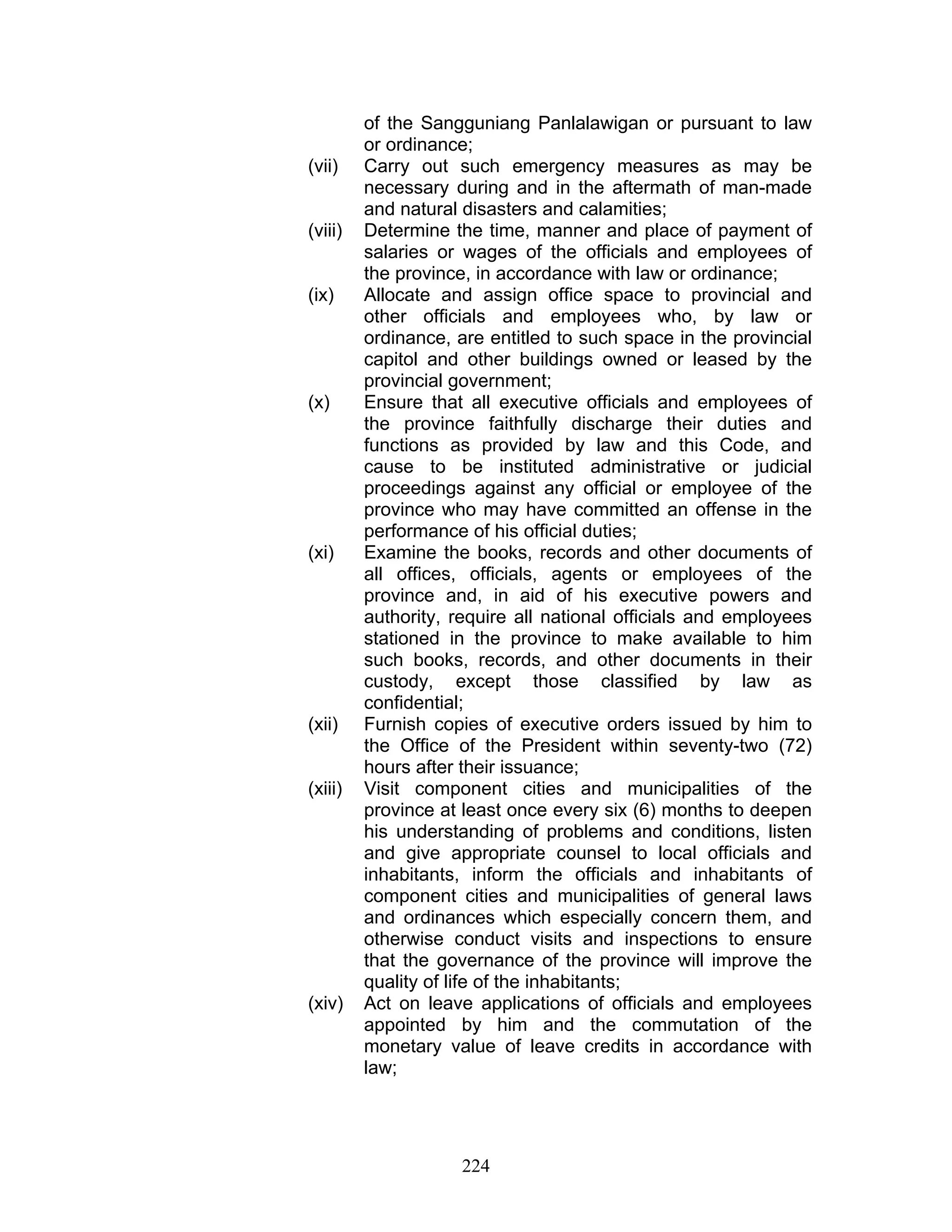 of the Sangguniang Panlalawigan or pursuant to law
or ordinance;
(vii) Carry out such emergency measures as may be
necessary during and in the aftermath of man-made
and natural disasters and calamities;
(viii) Determine the time, manner and place of payment of
salaries or wages of the officials and employees of
the province, in accordance with law or ordinance;
(ix) Allocate and assign office space to provincial and
other officials and employees who, by law or
ordinance, are entitled to such space in the provincial
capitol and other buildings owned or leased by the
provincial government;
(x) Ensure that all executive officials and employees of
the province faithfully discharge their duties and
functions as provided by law and this Code, and
cause to be instituted administrative or judicial
proceedings against any official or employee of the
province who may have committed an offense in the
performance of his official duties;
(xi) Examine the books, records and other documents of
all offices, officials, agents or employees of the
province and, in aid of his executive powers and
authority, require all national officials and employees
stationed in the province to make available to him
such books, records, and other documents in their
custody, except those classified by law as
confidential;
(xii) Furnish copies of executive orders issued by him to
the Office of the President within seventy-two (72)
hours after their issuance;
(xiii) Visit component cities and municipalities of the
province at least once every six (6) months to deepen
his understanding of problems and conditions, listen
and give appropriate counsel to local officials and
inhabitants, inform the officials and inhabitants of
component cities and municipalities of general laws
and ordinances which especially concern them, and
otherwise conduct visits and inspections to ensure
that the governance of the province will improve the
quality of life of the inhabitants;
(xiv) Act on leave applications of officials and employees
appointed by him and the commutation of the
monetary value of leave credits in accordance with
law;
224
 