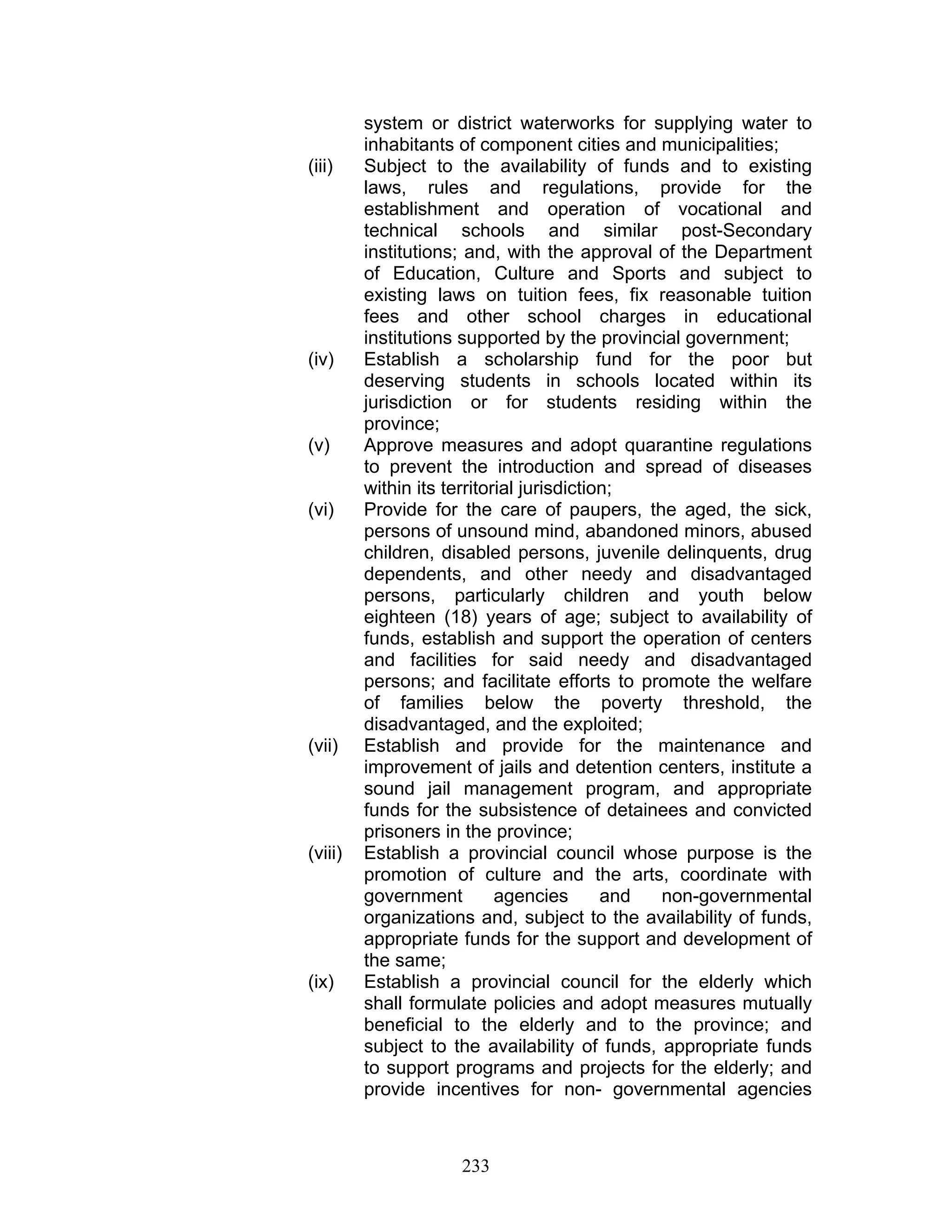 system or district waterworks for supplying water to
inhabitants of component cities and municipalities;
(iii) Subject to the availability of funds and to existing
laws, rules and regulations, provide for the
establishment and operation of vocational and
technical schools and similar post-Secondary
institutions; and, with the approval of the Department
of Education, Culture and Sports and subject to
existing laws on tuition fees, fix reasonable tuition
fees and other school charges in educational
institutions supported by the provincial government;
(iv) Establish a scholarship fund for the poor but
deserving students in schools located within its
jurisdiction or for students residing within the
province;
(v) Approve measures and adopt quarantine regulations
to prevent the introduction and spread of diseases
within its territorial jurisdiction;
(vi) Provide for the care of paupers, the aged, the sick,
persons of unsound mind, abandoned minors, abused
children, disabled persons, juvenile delinquents, drug
dependents, and other needy and disadvantaged
persons, particularly children and youth below
eighteen (18) years of age; subject to availability of
funds, establish and support the operation of centers
and facilities for said needy and disadvantaged
persons; and facilitate efforts to promote the welfare
of families below the poverty threshold, the
disadvantaged, and the exploited;
(vii) Establish and provide for the maintenance and
improvement of jails and detention centers, institute a
sound jail management program, and appropriate
funds for the subsistence of detainees and convicted
prisoners in the province;
(viii) Establish a provincial council whose purpose is the
promotion of culture and the arts, coordinate with
government agencies and non-governmental
organizations and, subject to the availability of funds,
appropriate funds for the support and development of
the same;
(ix) Establish a provincial council for the elderly which
shall formulate policies and adopt measures mutually
beneficial to the elderly and to the province; and
subject to the availability of funds, appropriate funds
to support programs and projects for the elderly; and
provide incentives for non- governmental agencies
233
 