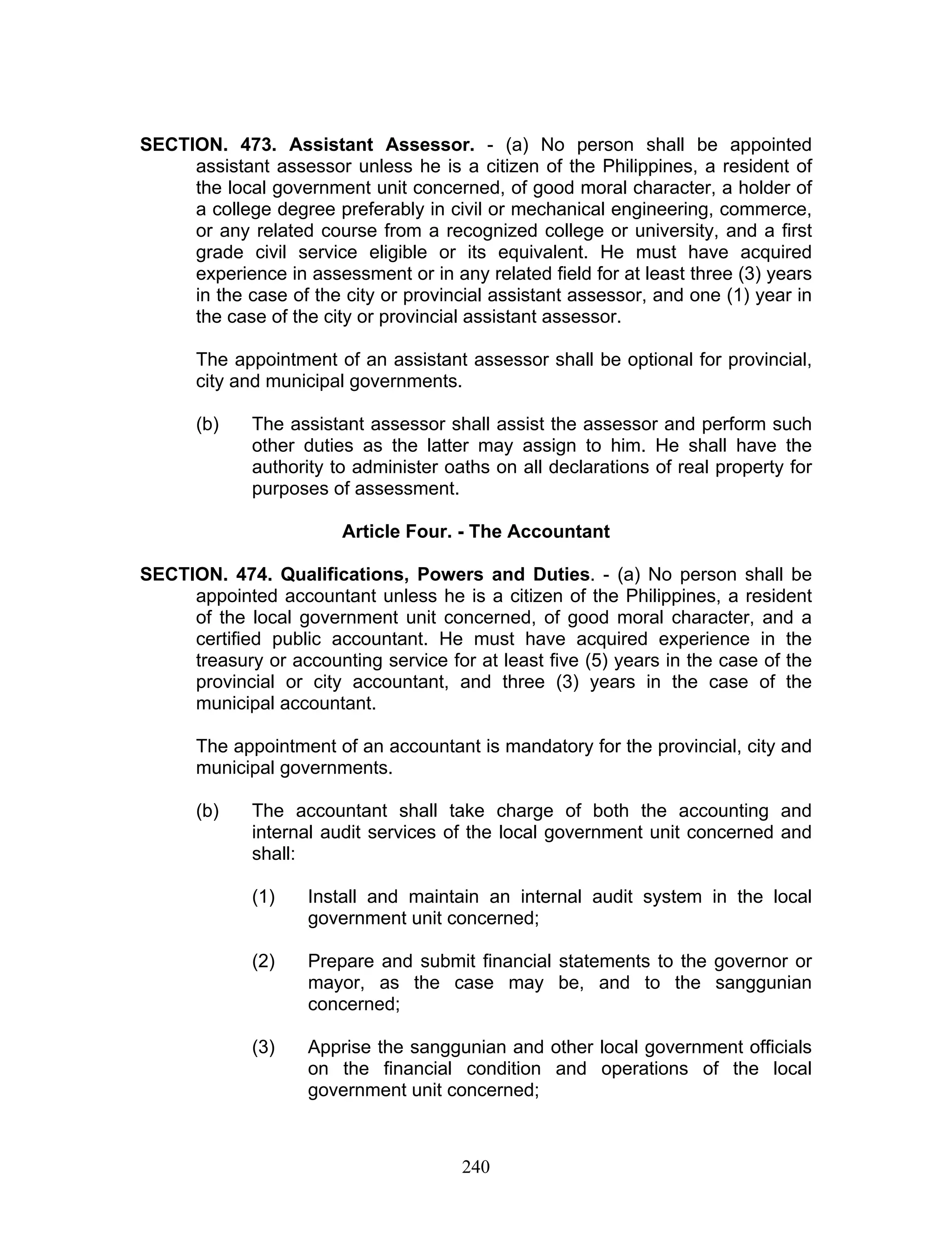 SECTION. 473. Assistant Assessor. - (a) No person shall be appointed
assistant assessor unless he is a citizen of the Philippines, a resident of
the local government unit concerned, of good moral character, a holder of
a college degree preferably in civil or mechanical engineering, commerce,
or any related course from a recognized college or university, and a first
grade civil service eligible or its equivalent. He must have acquired
experience in assessment or in any related field for at least three (3) years
in the case of the city or provincial assistant assessor, and one (1) year in
the case of the city or provincial assistant assessor.
The appointment of an assistant assessor shall be optional for provincial,
city and municipal governments.
(b) The assistant assessor shall assist the assessor and perform such
other duties as the latter may assign to him. He shall have the
authority to administer oaths on all declarations of real property for
purposes of assessment.
Article Four. - The Accountant
SECTION. 474. Qualifications, Powers and Duties. - (a) No person shall be
appointed accountant unless he is a citizen of the Philippines, a resident
of the local government unit concerned, of good moral character, and a
certified public accountant. He must have acquired experience in the
treasury or accounting service for at least five (5) years in the case of the
provincial or city accountant, and three (3) years in the case of the
municipal accountant.
The appointment of an accountant is mandatory for the provincial, city and
municipal governments.
(b) The accountant shall take charge of both the accounting and
internal audit services of the local government unit concerned and
shall:
(1) Install and maintain an internal audit system in the local
government unit concerned;
(2) Prepare and submit financial statements to the governor or
mayor, as the case may be, and to the sanggunian
concerned;
(3) Apprise the sanggunian and other local government officials
on the financial condition and operations of the local
government unit concerned;
240
 