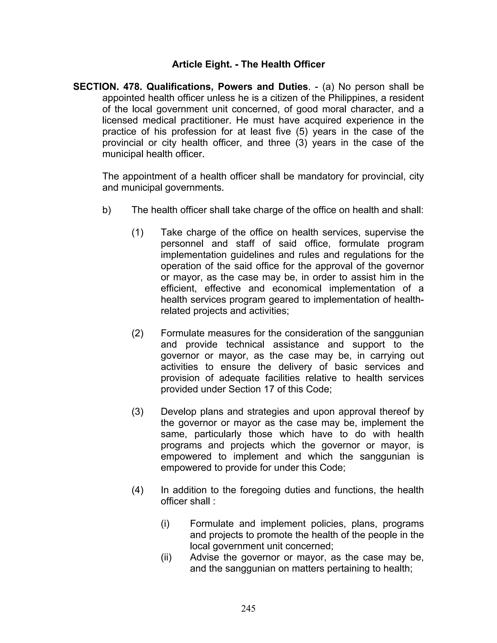 Article Eight. - The Health Officer
SECTION. 478. Qualifications, Powers and Duties. - (a) No person shall be
appointed health officer unless he is a citizen of the Philippines, a resident
of the local government unit concerned, of good moral character, and a
licensed medical practitioner. He must have acquired experience in the
practice of his profession for at least five (5) years in the case of the
provincial or city health officer, and three (3) years in the case of the
municipal health officer.
The appointment of a health officer shall be mandatory for provincial, city
and municipal governments.
b) The health officer shall take charge of the office on health and shall:
(1) Take charge of the office on health services, supervise the
personnel and staff of said office, formulate program
implementation guidelines and rules and regulations for the
operation of the said office for the approval of the governor
or mayor, as the case may be, in order to assist him in the
efficient, effective and economical implementation of a
health services program geared to implementation of health-
related projects and activities;
(2) Formulate measures for the consideration of the sanggunian
and provide technical assistance and support to the
governor or mayor, as the case may be, in carrying out
activities to ensure the delivery of basic services and
provision of adequate facilities relative to health services
provided under Section 17 of this Code;
(3) Develop plans and strategies and upon approval thereof by
the governor or mayor as the case may be, implement the
same, particularly those which have to do with health
programs and projects which the governor or mayor, is
empowered to implement and which the sanggunian is
empowered to provide for under this Code;
(4) In addition to the foregoing duties and functions, the health
officer shall :
(i) Formulate and implement policies, plans, programs
and projects to promote the health of the people in the
local government unit concerned;
(ii) Advise the governor or mayor, as the case may be,
and the sanggunian on matters pertaining to health;
245
 