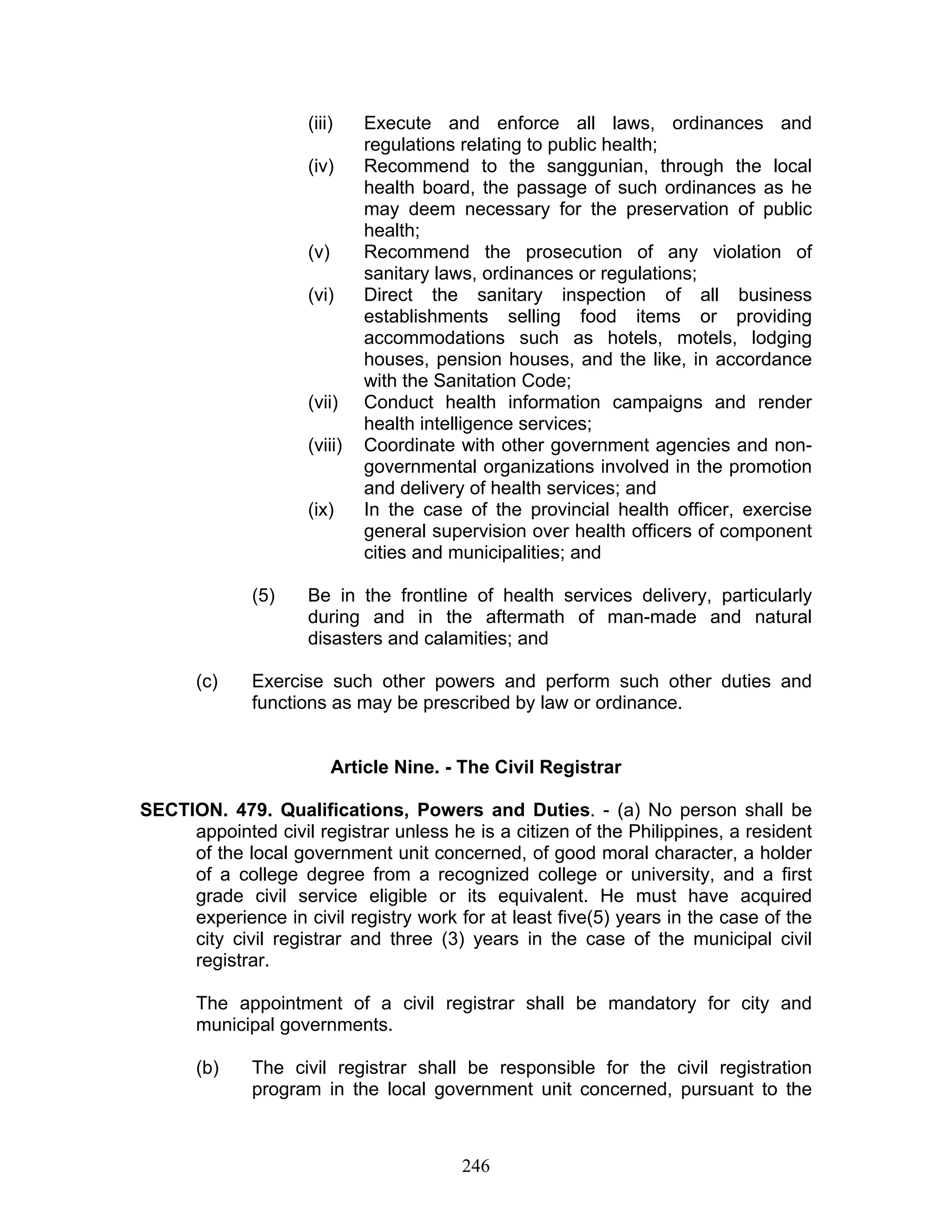 (iii) Execute and enforce all laws, ordinances and
regulations relating to public health;
(iv) Recommend to the sanggunian, through the local
health board, the passage of such ordinances as he
may deem necessary for the preservation of public
health;
(v) Recommend the prosecution of any violation of
sanitary laws, ordinances or regulations;
(vi) Direct the sanitary inspection of all business
establishments selling food items or providing
accommodations such as hotels, motels, lodging
houses, pension houses, and the like, in accordance
with the Sanitation Code;
(vii) Conduct health information campaigns and render
health intelligence services;
(viii) Coordinate with other government agencies and non-
governmental organizations involved in the promotion
and delivery of health services; and
(ix) In the case of the provincial health officer, exercise
general supervision over health officers of component
cities and municipalities; and
(5) Be in the frontline of health services delivery, particularly
during and in the aftermath of man-made and natural
disasters and calamities; and
(c) Exercise such other powers and perform such other duties and
functions as may be prescribed by law or ordinance.
Article Nine. - The Civil Registrar
SECTION. 479. Qualifications, Powers and Duties. - (a) No person shall be
appointed civil registrar unless he is a citizen of the Philippines, a resident
of the local government unit concerned, of good moral character, a holder
of a college degree from a recognized college or university, and a first
grade civil service eligible or its equivalent. He must have acquired
experience in civil registry work for at least five(5) years in the case of the
city civil registrar and three (3) years in the case of the municipal civil
registrar.
The appointment of a civil registrar shall be mandatory for city and
municipal governments.
(b) The civil registrar shall be responsible for the civil registration
program in the local government unit concerned, pursuant to the
246
 