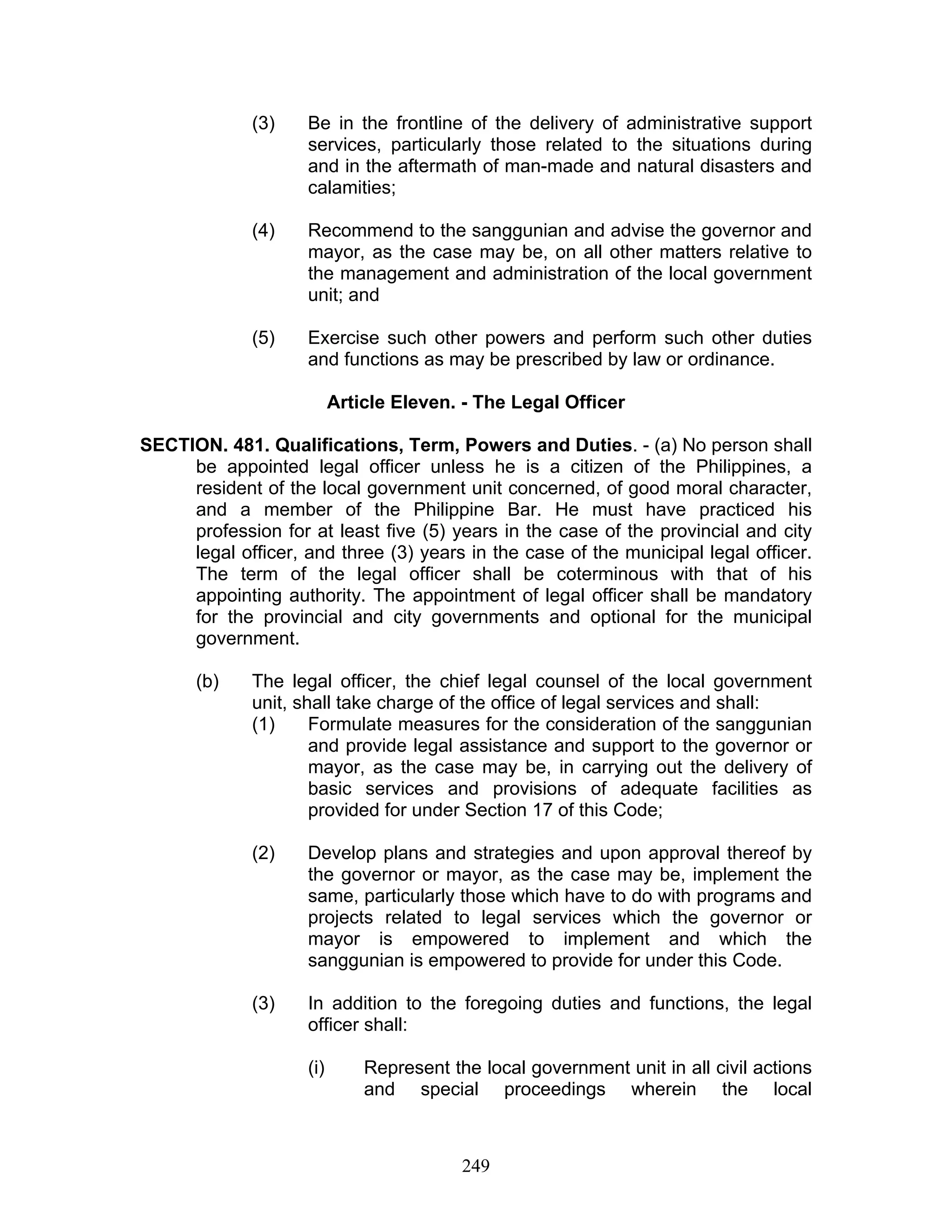 (3) Be in the frontline of the delivery of administrative support
services, particularly those related to the situations during
and in the aftermath of man-made and natural disasters and
calamities;
(4) Recommend to the sanggunian and advise the governor and
mayor, as the case may be, on all other matters relative to
the management and administration of the local government
unit; and
(5) Exercise such other powers and perform such other duties
and functions as may be prescribed by law or ordinance.
Article Eleven. - The Legal Officer
SECTION. 481. Qualifications, Term, Powers and Duties. - (a) No person shall
be appointed legal officer unless he is a citizen of the Philippines, a
resident of the local government unit concerned, of good moral character,
and a member of the Philippine Bar. He must have practiced his
profession for at least five (5) years in the case of the provincial and city
legal officer, and three (3) years in the case of the municipal legal officer.
The term of the legal officer shall be coterminous with that of his
appointing authority. The appointment of legal officer shall be mandatory
for the provincial and city governments and optional for the municipal
government.
(b) The legal officer, the chief legal counsel of the local government
unit, shall take charge of the office of legal services and shall:
(1) Formulate measures for the consideration of the sanggunian
and provide legal assistance and support to the governor or
mayor, as the case may be, in carrying out the delivery of
basic services and provisions of adequate facilities as
provided for under Section 17 of this Code;
(2) Develop plans and strategies and upon approval thereof by
the governor or mayor, as the case may be, implement the
same, particularly those which have to do with programs and
projects related to legal services which the governor or
mayor is empowered to implement and which the
sanggunian is empowered to provide for under this Code.
(3) In addition to the foregoing duties and functions, the legal
officer shall:
(i) Represent the local government unit in all civil actions
and special proceedings wherein the local
249
 