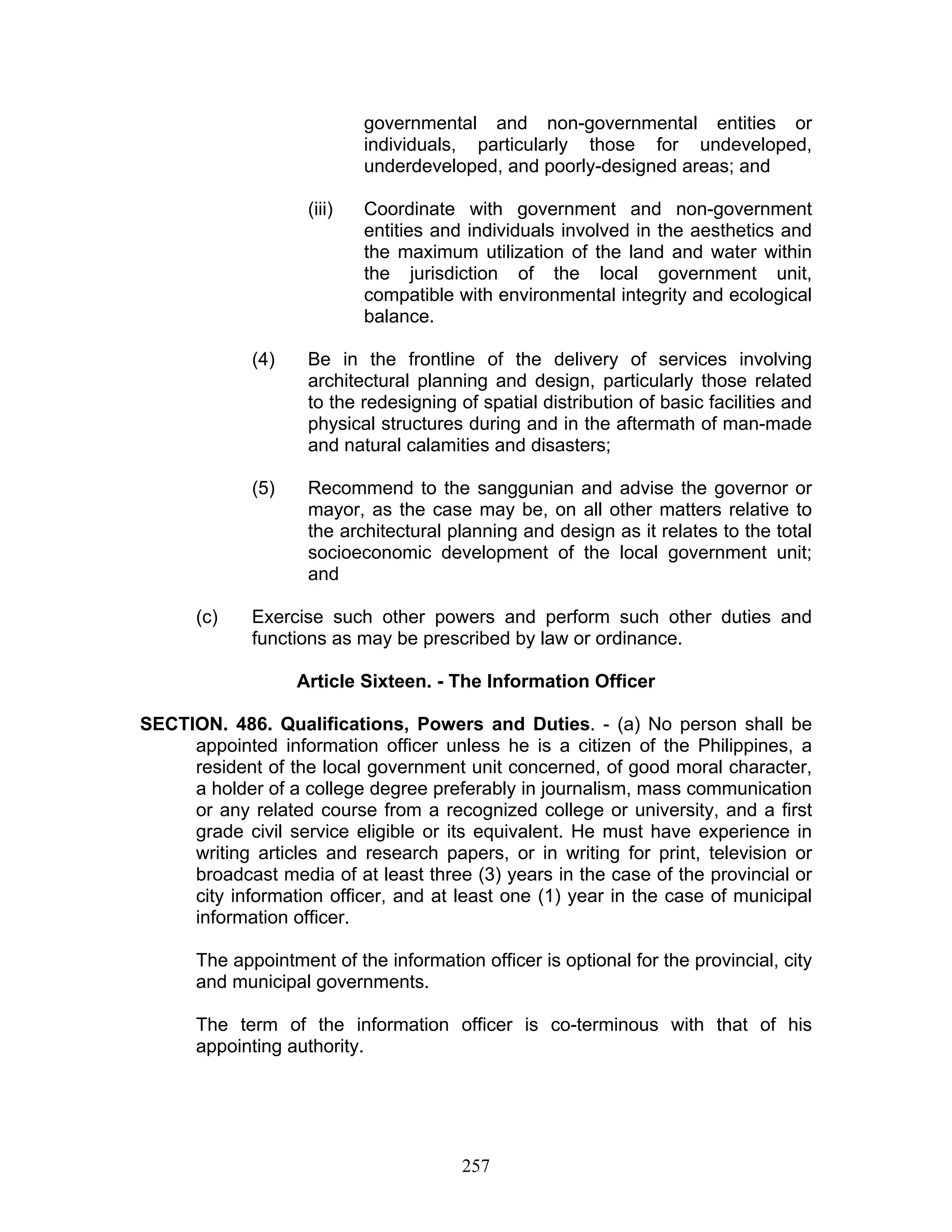 governmental and non-governmental entities or
individuals, particularly those for undeveloped,
underdeveloped, and poorly-designed areas; and
(iii) Coordinate with government and non-government
entities and individuals involved in the aesthetics and
the maximum utilization of the land and water within
the jurisdiction of the local government unit,
compatible with environmental integrity and ecological
balance.
(4) Be in the frontline of the delivery of services involving
architectural planning and design, particularly those related
to the redesigning of spatial distribution of basic facilities and
physical structures during and in the aftermath of man-made
and natural calamities and disasters;
(5) Recommend to the sanggunian and advise the governor or
mayor, as the case may be, on all other matters relative to
the architectural planning and design as it relates to the total
socioeconomic development of the local government unit;
and
(c) Exercise such other powers and perform such other duties and
functions as may be prescribed by law or ordinance.
Article Sixteen. - The Information Officer
SECTION. 486. Qualifications, Powers and Duties. - (a) No person shall be
appointed information officer unless he is a citizen of the Philippines, a
resident of the local government unit concerned, of good moral character,
a holder of a college degree preferably in journalism, mass communication
or any related course from a recognized college or university, and a first
grade civil service eligible or its equivalent. He must have experience in
writing articles and research papers, or in writing for print, television or
broadcast media of at least three (3) years in the case of the provincial or
city information officer, and at least one (1) year in the case of municipal
information officer.
The appointment of the information officer is optional for the provincial, city
and municipal governments.
The term of the information officer is co-terminous with that of his
appointing authority.
257
 