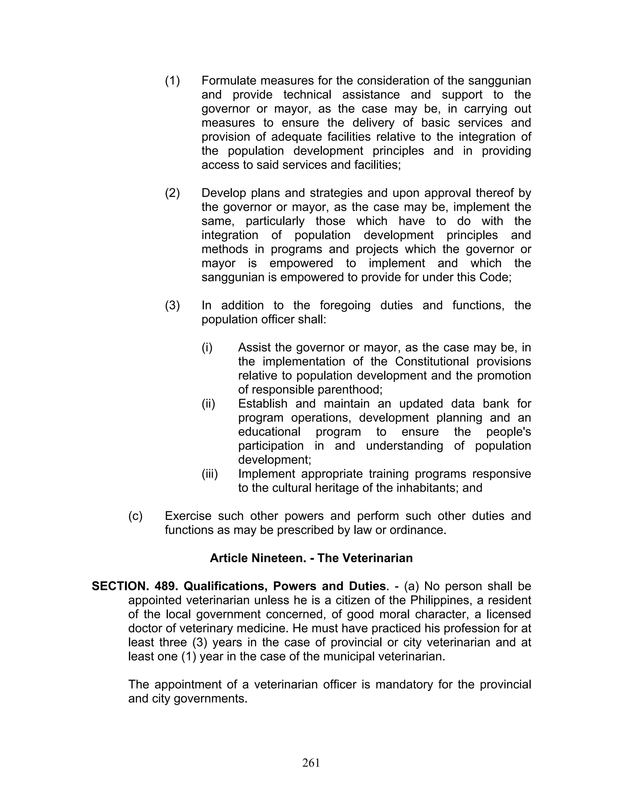 (1) Formulate measures for the consideration of the sanggunian
and provide technical assistance and support to the
governor or mayor, as the case may be, in carrying out
measures to ensure the delivery of basic services and
provision of adequate facilities relative to the integration of
the population development principles and in providing
access to said services and facilities;
(2) Develop plans and strategies and upon approval thereof by
the governor or mayor, as the case may be, implement the
same, particularly those which have to do with the
integration of population development principles and
methods in programs and projects which the governor or
mayor is empowered to implement and which the
sanggunian is empowered to provide for under this Code;
(3) In addition to the foregoing duties and functions, the
population officer shall:
(i) Assist the governor or mayor, as the case may be, in
the implementation of the Constitutional provisions
relative to population development and the promotion
of responsible parenthood;
(ii) Establish and maintain an updated data bank for
program operations, development planning and an
educational program to ensure the people's
participation in and understanding of population
development;
(iii) Implement appropriate training programs responsive
to the cultural heritage of the inhabitants; and
(c) Exercise such other powers and perform such other duties and
functions as may be prescribed by law or ordinance.
Article Nineteen. - The Veterinarian
SECTION. 489. Qualifications, Powers and Duties. - (a) No person shall be
appointed veterinarian unless he is a citizen of the Philippines, a resident
of the local government concerned, of good moral character, a licensed
doctor of veterinary medicine. He must have practiced his profession for at
least three (3) years in the case of provincial or city veterinarian and at
least one (1) year in the case of the municipal veterinarian.
The appointment of a veterinarian officer is mandatory for the provincial
and city governments.
261
 