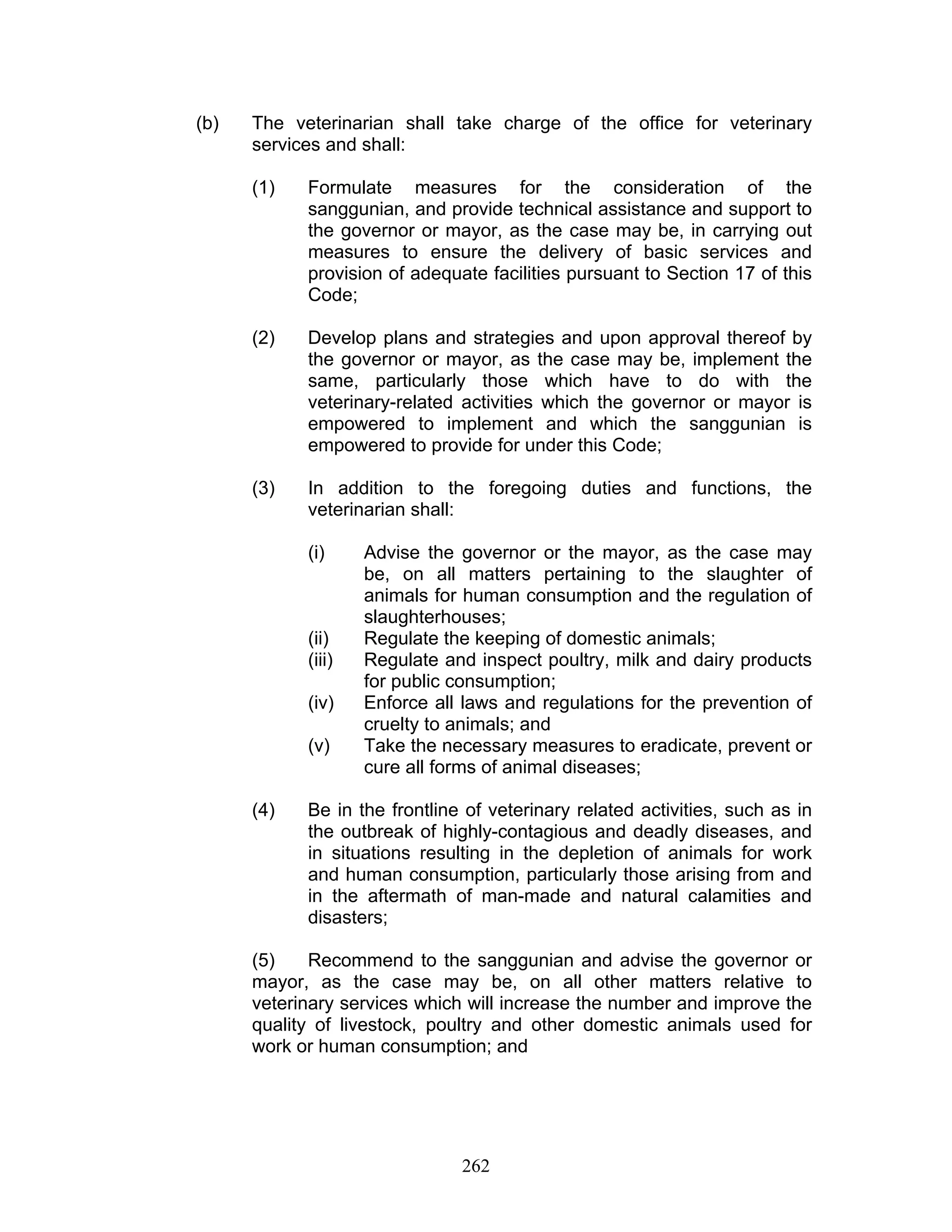 (b) The veterinarian shall take charge of the office for veterinary
services and shall:
(1) Formulate measures for the consideration of the
sanggunian, and provide technical assistance and support to
the governor or mayor, as the case may be, in carrying out
measures to ensure the delivery of basic services and
provision of adequate facilities pursuant to Section 17 of this
Code;
(2) Develop plans and strategies and upon approval thereof by
the governor or mayor, as the case may be, implement the
same, particularly those which have to do with the
veterinary-related activities which the governor or mayor is
empowered to implement and which the sanggunian is
empowered to provide for under this Code;
(3) In addition to the foregoing duties and functions, the
veterinarian shall:
(i) Advise the governor or the mayor, as the case may
be, on all matters pertaining to the slaughter of
animals for human consumption and the regulation of
slaughterhouses;
(ii) Regulate the keeping of domestic animals;
(iii) Regulate and inspect poultry, milk and dairy products
for public consumption;
(iv) Enforce all laws and regulations for the prevention of
cruelty to animals; and
(v) Take the necessary measures to eradicate, prevent or
cure all forms of animal diseases;
(4) Be in the frontline of veterinary related activities, such as in
the outbreak of highly-contagious and deadly diseases, and
in situations resulting in the depletion of animals for work
and human consumption, particularly those arising from and
in the aftermath of man-made and natural calamities and
disasters;
(5) Recommend to the sanggunian and advise the governor or
mayor, as the case may be, on all other matters relative to
veterinary services which will increase the number and improve the
quality of livestock, poultry and other domestic animals used for
work or human consumption; and
262
 
