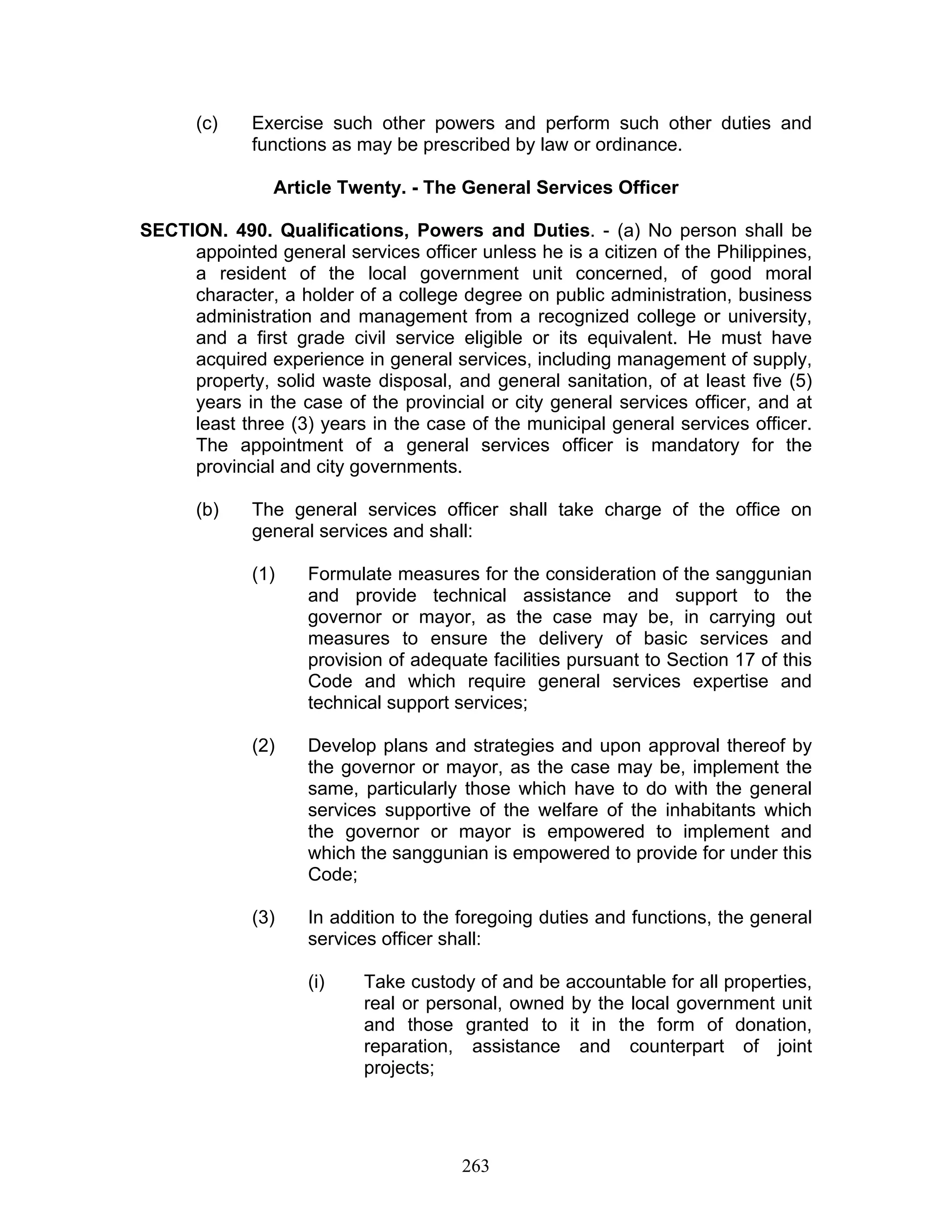 (c) Exercise such other powers and perform such other duties and
functions as may be prescribed by law or ordinance.
Article Twenty. - The General Services Officer
SECTION. 490. Qualifications, Powers and Duties. - (a) No person shall be
appointed general services officer unless he is a citizen of the Philippines,
a resident of the local government unit concerned, of good moral
character, a holder of a college degree on public administration, business
administration and management from a recognized college or university,
and a first grade civil service eligible or its equivalent. He must have
acquired experience in general services, including management of supply,
property, solid waste disposal, and general sanitation, of at least five (5)
years in the case of the provincial or city general services officer, and at
least three (3) years in the case of the municipal general services officer.
The appointment of a general services officer is mandatory for the
provincial and city governments.
(b) The general services officer shall take charge of the office on
general services and shall:
(1) Formulate measures for the consideration of the sanggunian
and provide technical assistance and support to the
governor or mayor, as the case may be, in carrying out
measures to ensure the delivery of basic services and
provision of adequate facilities pursuant to Section 17 of this
Code and which require general services expertise and
technical support services;
(2) Develop plans and strategies and upon approval thereof by
the governor or mayor, as the case may be, implement the
same, particularly those which have to do with the general
services supportive of the welfare of the inhabitants which
the governor or mayor is empowered to implement and
which the sanggunian is empowered to provide for under this
Code;
(3) In addition to the foregoing duties and functions, the general
services officer shall:
(i) Take custody of and be accountable for all properties,
real or personal, owned by the local government unit
and those granted to it in the form of donation,
reparation, assistance and counterpart of joint
projects;
263
 