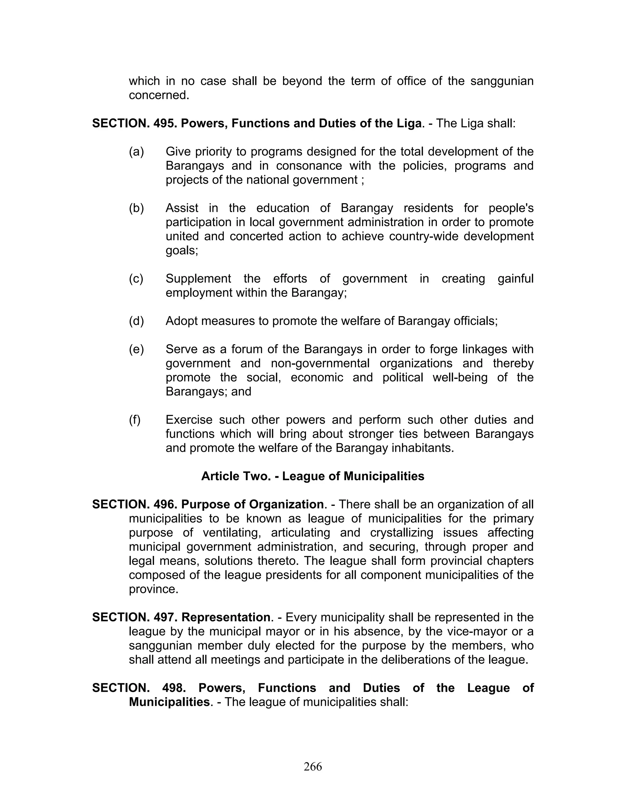 which in no case shall be beyond the term of office of the sanggunian
concerned.
SECTION. 495. Powers, Functions and Duties of the Liga. - The Liga shall:
(a) Give priority to programs designed for the total development of the
Barangays and in consonance with the policies, programs and
projects of the national government ;
(b) Assist in the education of Barangay residents for people's
participation in local government administration in order to promote
united and concerted action to achieve country-wide development
goals;
(c) Supplement the efforts of government in creating gainful
employment within the Barangay;
(d) Adopt measures to promote the welfare of Barangay officials;
(e) Serve as a forum of the Barangays in order to forge linkages with
government and non-governmental organizations and thereby
promote the social, economic and political well-being of the
Barangays; and
(f) Exercise such other powers and perform such other duties and
functions which will bring about stronger ties between Barangays
and promote the welfare of the Barangay inhabitants.
Article Two. - League of Municipalities
SECTION. 496. Purpose of Organization. - There shall be an organization of all
municipalities to be known as league of municipalities for the primary
purpose of ventilating, articulating and crystallizing issues affecting
municipal government administration, and securing, through proper and
legal means, solutions thereto. The league shall form provincial chapters
composed of the league presidents for all component municipalities of the
province.
SECTION. 497. Representation. - Every municipality shall be represented in the
league by the municipal mayor or in his absence, by the vice-mayor or a
sanggunian member duly elected for the purpose by the members, who
shall attend all meetings and participate in the deliberations of the league.
SECTION. 498. Powers, Functions and Duties of the League of
Municipalities. - The league of municipalities shall:
266
 