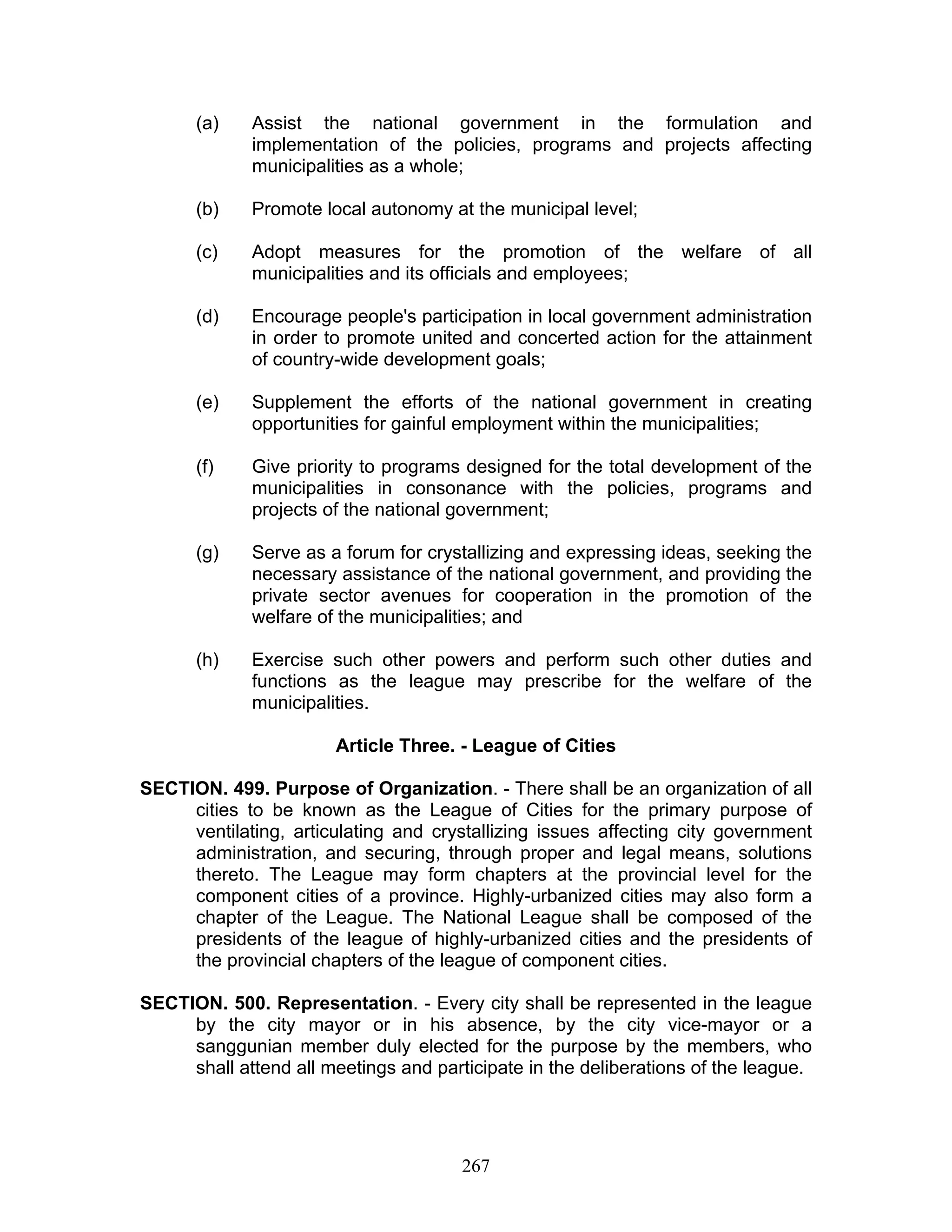 (a) Assist the national government in the formulation and
implementation of the policies, programs and projects affecting
municipalities as a whole;
(b) Promote local autonomy at the municipal level;
(c) Adopt measures for the promotion of the welfare of all
municipalities and its officials and employees;
(d) Encourage people's participation in local government administration
in order to promote united and concerted action for the attainment
of country-wide development goals;
(e) Supplement the efforts of the national government in creating
opportunities for gainful employment within the municipalities;
(f) Give priority to programs designed for the total development of the
municipalities in consonance with the policies, programs and
projects of the national government;
(g) Serve as a forum for crystallizing and expressing ideas, seeking the
necessary assistance of the national government, and providing the
private sector avenues for cooperation in the promotion of the
welfare of the municipalities; and
(h) Exercise such other powers and perform such other duties and
functions as the league may prescribe for the welfare of the
municipalities.
Article Three. - League of Cities
SECTION. 499. Purpose of Organization. - There shall be an organization of all
cities to be known as the League of Cities for the primary purpose of
ventilating, articulating and crystallizing issues affecting city government
administration, and securing, through proper and legal means, solutions
thereto. The League may form chapters at the provincial level for the
component cities of a province. Highly-urbanized cities may also form a
chapter of the League. The National League shall be composed of the
presidents of the league of highly-urbanized cities and the presidents of
the provincial chapters of the league of component cities.
SECTION. 500. Representation. - Every city shall be represented in the league
by the city mayor or in his absence, by the city vice-mayor or a
sanggunian member duly elected for the purpose by the members, who
shall attend all meetings and participate in the deliberations of the league.
267
 