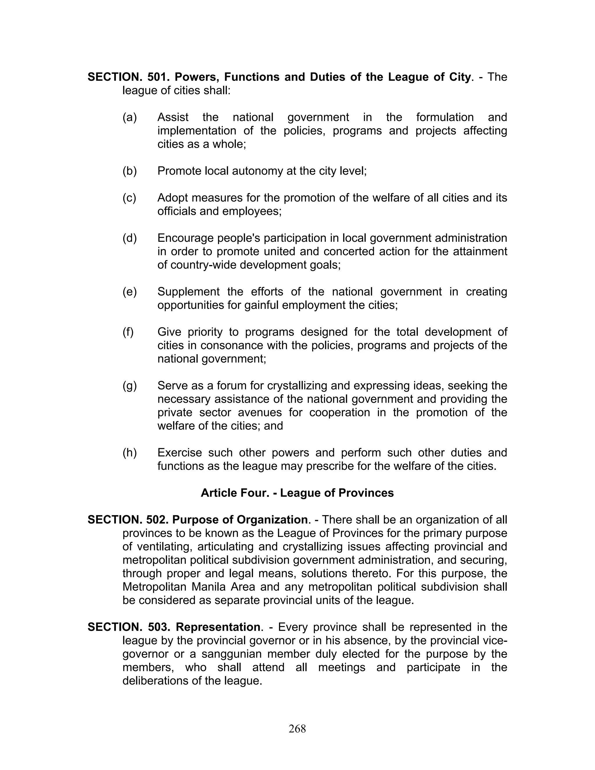 SECTION. 501. Powers, Functions and Duties of the League of City. - The
league of cities shall:
(a) Assist the national government in the formulation and
implementation of the policies, programs and projects affecting
cities as a whole;
(b) Promote local autonomy at the city level;
(c) Adopt measures for the promotion of the welfare of all cities and its
officials and employees;
(d) Encourage people's participation in local government administration
in order to promote united and concerted action for the attainment
of country-wide development goals;
(e) Supplement the efforts of the national government in creating
opportunities for gainful employment the cities;
(f) Give priority to programs designed for the total development of
cities in consonance with the policies, programs and projects of the
national government;
(g) Serve as a forum for crystallizing and expressing ideas, seeking the
necessary assistance of the national government and providing the
private sector avenues for cooperation in the promotion of the
welfare of the cities; and
(h) Exercise such other powers and perform such other duties and
functions as the league may prescribe for the welfare of the cities.
Article Four. - League of Provinces
SECTION. 502. Purpose of Organization. - There shall be an organization of all
provinces to be known as the League of Provinces for the primary purpose
of ventilating, articulating and crystallizing issues affecting provincial and
metropolitan political subdivision government administration, and securing,
through proper and legal means, solutions thereto. For this purpose, the
Metropolitan Manila Area and any metropolitan political subdivision shall
be considered as separate provincial units of the league.
SECTION. 503. Representation. - Every province shall be represented in the
league by the provincial governor or in his absence, by the provincial vice-
governor or a sanggunian member duly elected for the purpose by the
members, who shall attend all meetings and participate in the
deliberations of the league.
268
 
