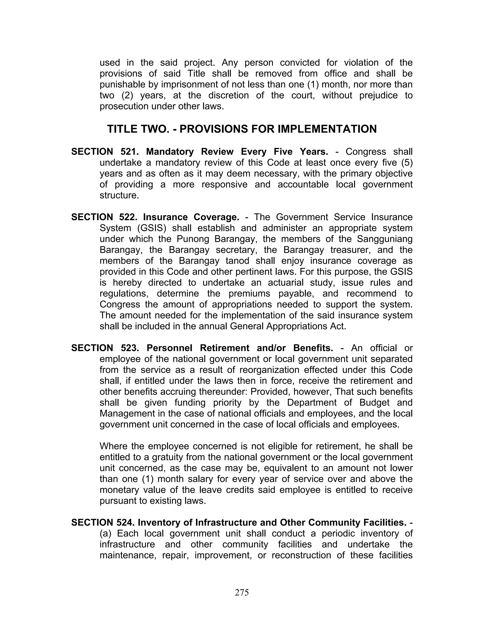 used in the said project. Any person convicted for violation of the
provisions of said Title shall be removed from office and shall be
punishable by imprisonment of not less than one (1) month, nor more than
two (2) years, at the discretion of the court, without prejudice to
prosecution under other laws.
TITLE TWO. - PROVISIONS FOR IMPLEMENTATION
SECTION 521. Mandatory Review Every Five Years. - Congress shall
undertake a mandatory review of this Code at least once every five (5)
years and as often as it may deem necessary, with the primary objective
of providing a more responsive and accountable local government
structure.
SECTION 522. Insurance Coverage. - The Government Service Insurance
System (GSIS) shall establish and administer an appropriate system
under which the Punong Barangay, the members of the Sangguniang
Barangay, the Barangay secretary, the Barangay treasurer, and the
members of the Barangay tanod shall enjoy insurance coverage as
provided in this Code and other pertinent laws. For this purpose, the GSIS
is hereby directed to undertake an actuarial study, issue rules and
regulations, determine the premiums payable, and recommend to
Congress the amount of appropriations needed to support the system.
The amount needed for the implementation of the said insurance system
shall be included in the annual General Appropriations Act.
SECTION 523. Personnel Retirement and/or Benefits. - An official or
employee of the national government or local government unit separated
from the service as a result of reorganization effected under this Code
shall, if entitled under the laws then in force, receive the retirement and
other benefits accruing thereunder: Provided, however, That such benefits
shall be given funding priority by the Department of Budget and
Management in the case of national officials and employees, and the local
government unit concerned in the case of local officials and employees.
Where the employee concerned is not eligible for retirement, he shall be
entitled to a gratuity from the national government or the local government
unit concerned, as the case may be, equivalent to an amount not lower
than one (1) month salary for every year of service over and above the
monetary value of the leave credits said employee is entitled to receive
pursuant to existing laws.
SECTION 524. Inventory of Infrastructure and Other Community Facilities. -
(a) Each local government unit shall conduct a periodic inventory of
infrastructure and other community facilities and undertake the
maintenance, repair, improvement, or reconstruction of these facilities
275
 