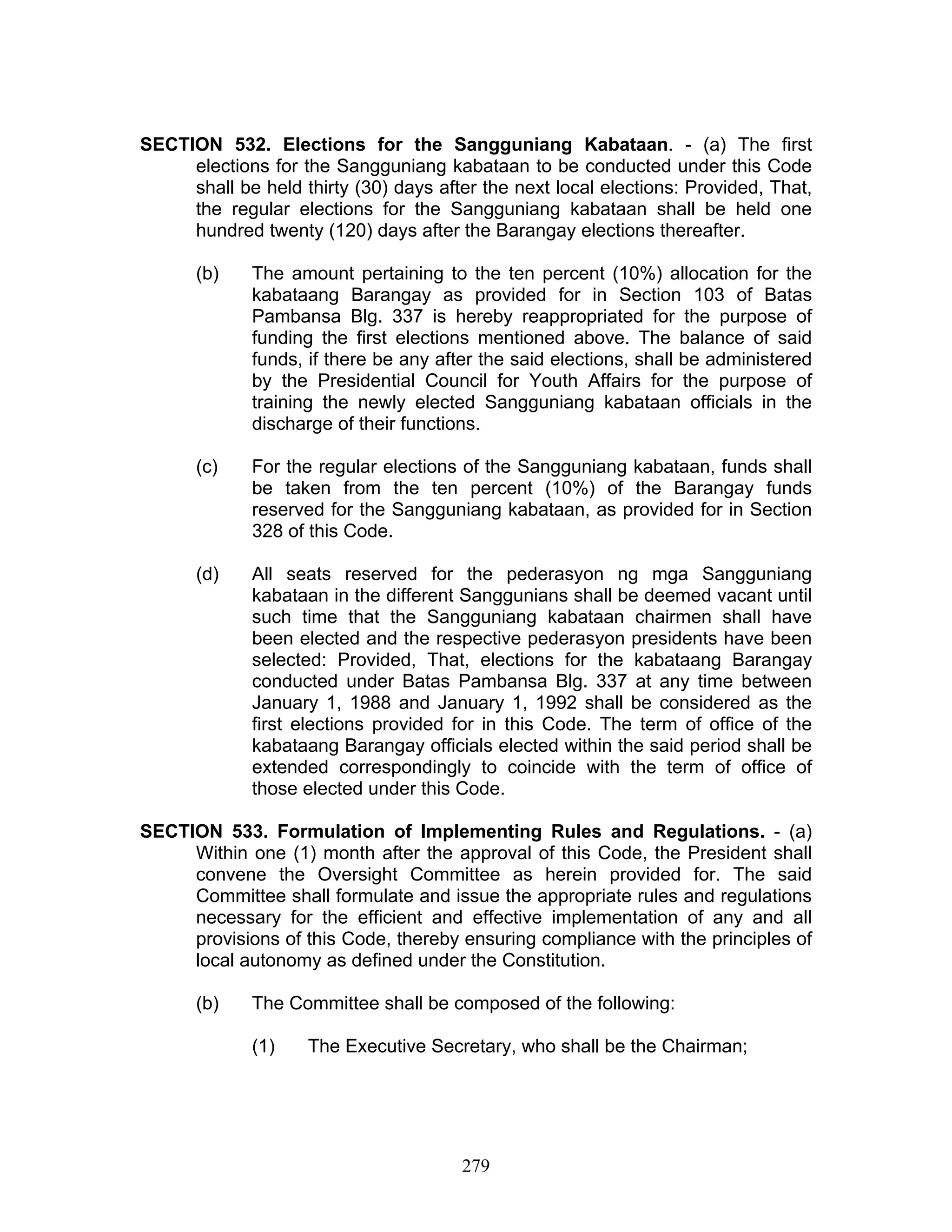SECTION 532. Elections for the Sangguniang Kabataan. - (a) The first
elections for the Sangguniang kabataan to be conducted under this Code
shall be held thirty (30) days after the next local elections: Provided, That,
the regular elections for the Sangguniang kabataan shall be held one
hundred twenty (120) days after the Barangay elections thereafter.
(b) The amount pertaining to the ten percent (10%) allocation for the
kabataang Barangay as provided for in Section 103 of Batas
Pambansa Blg. 337 is hereby reappropriated for the purpose of
funding the first elections mentioned above. The balance of said
funds, if there be any after the said elections, shall be administered
by the Presidential Council for Youth Affairs for the purpose of
training the newly elected Sangguniang kabataan officials in the
discharge of their functions.
(c) For the regular elections of the Sangguniang kabataan, funds shall
be taken from the ten percent (10%) of the Barangay funds
reserved for the Sangguniang kabataan, as provided for in Section
328 of this Code.
(d) All seats reserved for the pederasyon ng mga Sangguniang
kabataan in the different Sanggunians shall be deemed vacant until
such time that the Sangguniang kabataan chairmen shall have
been elected and the respective pederasyon presidents have been
selected: Provided, That, elections for the kabataang Barangay
conducted under Batas Pambansa Blg. 337 at any time between
January 1, 1988 and January 1, 1992 shall be considered as the
first elections provided for in this Code. The term of office of the
kabataang Barangay officials elected within the said period shall be
extended correspondingly to coincide with the term of office of
those elected under this Code.
SECTION 533. Formulation of Implementing Rules and Regulations. - (a)
Within one (1) month after the approval of this Code, the President shall
convene the Oversight Committee as herein provided for. The said
Committee shall formulate and issue the appropriate rules and regulations
necessary for the efficient and effective implementation of any and all
provisions of this Code, thereby ensuring compliance with the principles of
local autonomy as defined under the Constitution.
(b) The Committee shall be composed of the following:
(1) The Executive Secretary, who shall be the Chairman;
279
 