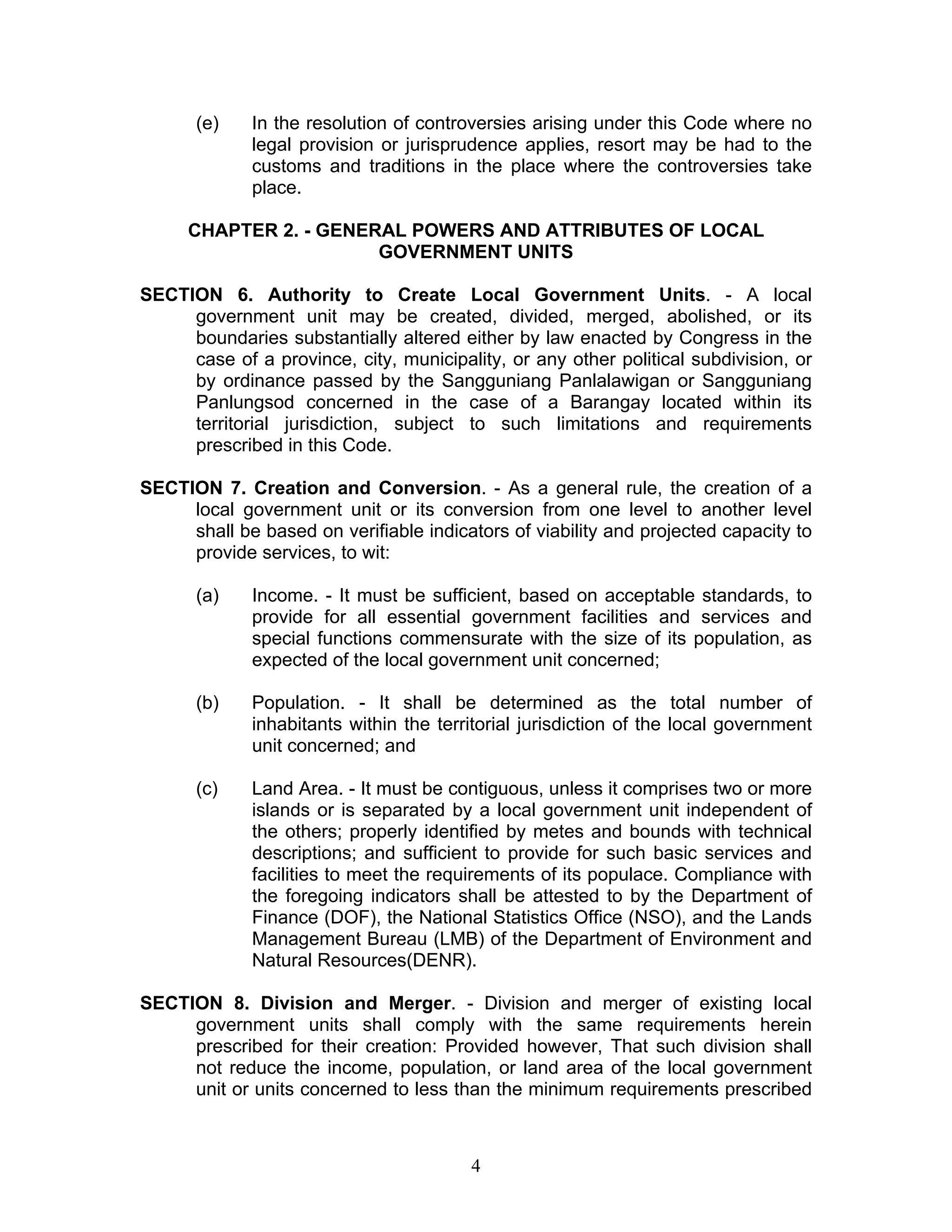 (e) In the resolution of controversies arising under this Code where no
legal provision or jurisprudence applies, resort may be had to the
customs and traditions in the place where the controversies take
place.
CHAPTER 2. - GENERAL POWERS AND ATTRIBUTES OF LOCAL
GOVERNMENT UNITS
SECTION 6. Authority to Create Local Government Units. - A local
government unit may be created, divided, merged, abolished, or its
boundaries substantially altered either by law enacted by Congress in the
case of a province, city, municipality, or any other political subdivision, or
by ordinance passed by the Sangguniang Panlalawigan or Sangguniang
Panlungsod concerned in the case of a Barangay located within its
territorial jurisdiction, subject to such limitations and requirements
prescribed in this Code.
SECTION 7. Creation and Conversion. - As a general rule, the creation of a
local government unit or its conversion from one level to another level
shall be based on verifiable indicators of viability and projected capacity to
provide services, to wit:
(a) Income. - It must be sufficient, based on acceptable standards, to
provide for all essential government facilities and services and
special functions commensurate with the size of its population, as
expected of the local government unit concerned;
(b) Population. - It shall be determined as the total number of
inhabitants within the territorial jurisdiction of the local government
unit concerned; and
(c) Land Area. - It must be contiguous, unless it comprises two or more
islands or is separated by a local government unit independent of
the others; properly identified by metes and bounds with technical
descriptions; and sufficient to provide for such basic services and
facilities to meet the requirements of its populace. Compliance with
the foregoing indicators shall be attested to by the Department of
Finance (DOF), the National Statistics Office (NSO), and the Lands
Management Bureau (LMB) of the Department of Environment and
Natural Resources(DENR).
SECTION 8. Division and Merger. - Division and merger of existing local
government units shall comply with the same requirements herein
prescribed for their creation: Provided however, That such division shall
not reduce the income, population, or land area of the local government
unit or units concerned to less than the minimum requirements prescribed
4
 