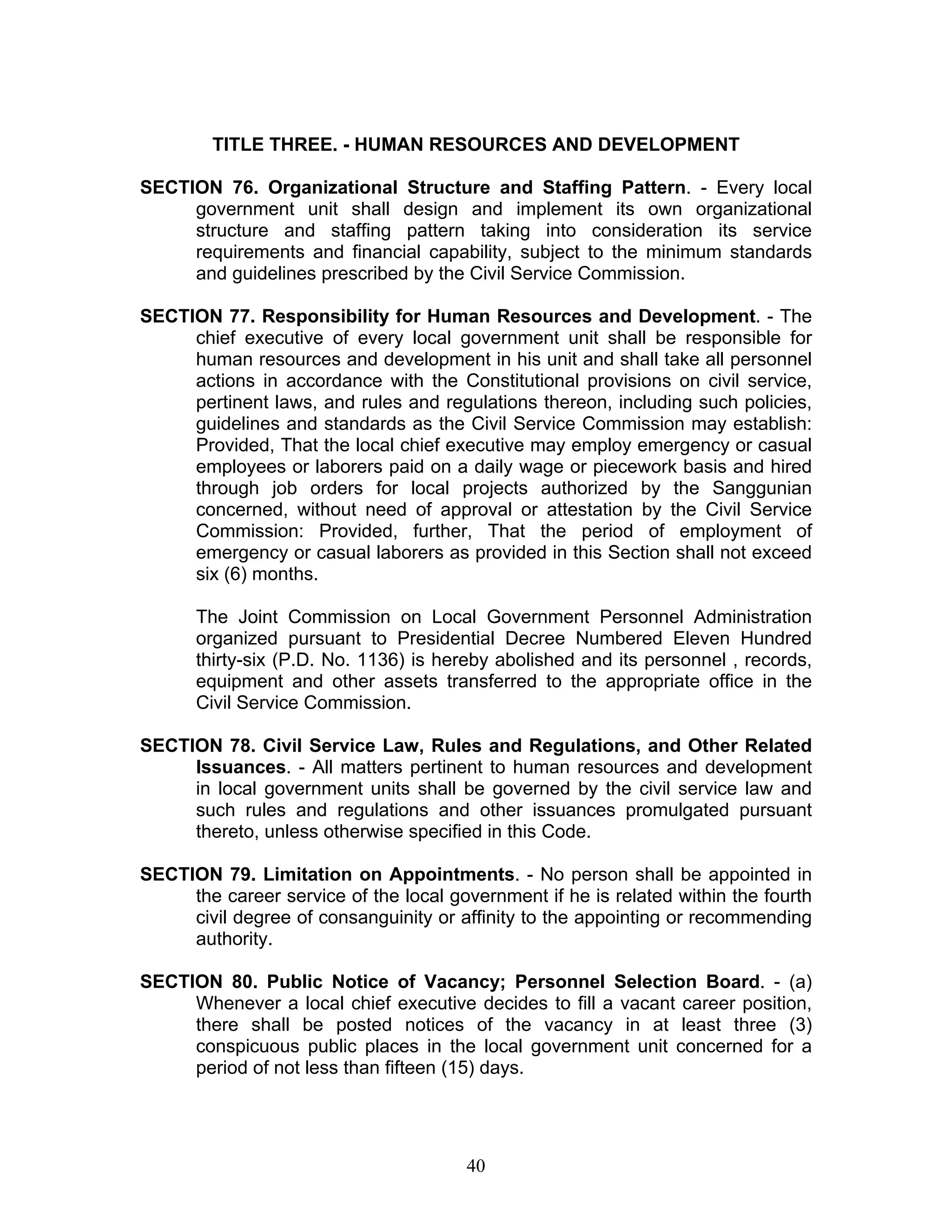 TITLE THREE. - HUMAN RESOURCES AND DEVELOPMENT
SECTION 76. Organizational Structure and Staffing Pattern. - Every local
government unit shall design and implement its own organizational
structure and staffing pattern taking into consideration its service
requirements and financial capability, subject to the minimum standards
and guidelines prescribed by the Civil Service Commission.
SECTION 77. Responsibility for Human Resources and Development. - The
chief executive of every local government unit shall be responsible for
human resources and development in his unit and shall take all personnel
actions in accordance with the Constitutional provisions on civil service,
pertinent laws, and rules and regulations thereon, including such policies,
guidelines and standards as the Civil Service Commission may establish:
Provided, That the local chief executive may employ emergency or casual
employees or laborers paid on a daily wage or piecework basis and hired
through job orders for local projects authorized by the Sanggunian
concerned, without need of approval or attestation by the Civil Service
Commission: Provided, further, That the period of employment of
emergency or casual laborers as provided in this Section shall not exceed
six (6) months.
The Joint Commission on Local Government Personnel Administration
organized pursuant to Presidential Decree Numbered Eleven Hundred
thirty-six (P.D. No. 1136) is hereby abolished and its personnel , records,
equipment and other assets transferred to the appropriate office in the
Civil Service Commission.
SECTION 78. Civil Service Law, Rules and Regulations, and Other Related
Issuances. - All matters pertinent to human resources and development
in local government units shall be governed by the civil service law and
such rules and regulations and other issuances promulgated pursuant
thereto, unless otherwise specified in this Code.
SECTION 79. Limitation on Appointments. - No person shall be appointed in
the career service of the local government if he is related within the fourth
civil degree of consanguinity or affinity to the appointing or recommending
authority.
SECTION 80. Public Notice of Vacancy; Personnel Selection Board. - (a)
Whenever a local chief executive decides to fill a vacant career position,
there shall be posted notices of the vacancy in at least three (3)
conspicuous public places in the local government unit concerned for a
period of not less than fifteen (15) days.
40
 