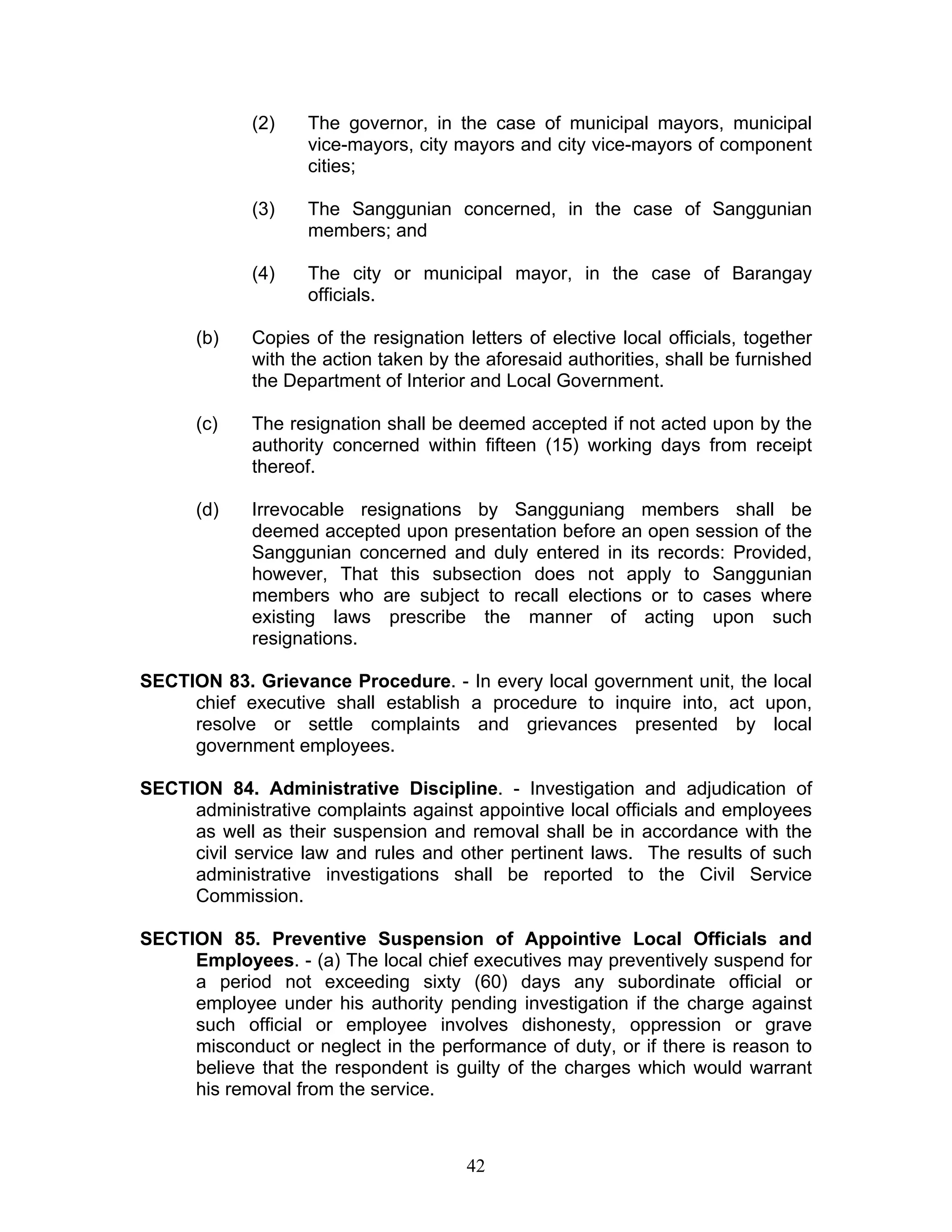(2) The governor, in the case of municipal mayors, municipal
vice-mayors, city mayors and city vice-mayors of component
cities;
(3) The Sanggunian concerned, in the case of Sanggunian
members; and
(4) The city or municipal mayor, in the case of Barangay
officials.
(b) Copies of the resignation letters of elective local officials, together
with the action taken by the aforesaid authorities, shall be furnished
the Department of Interior and Local Government.
(c) The resignation shall be deemed accepted if not acted upon by the
authority concerned within fifteen (15) working days from receipt
thereof.
(d) Irrevocable resignations by Sangguniang members shall be
deemed accepted upon presentation before an open session of the
Sanggunian concerned and duly entered in its records: Provided,
however, That this subsection does not apply to Sanggunian
members who are subject to recall elections or to cases where
existing laws prescribe the manner of acting upon such
resignations.
SECTION 83. Grievance Procedure. - In every local government unit, the local
chief executive shall establish a procedure to inquire into, act upon,
resolve or settle complaints and grievances presented by local
government employees.
SECTION 84. Administrative Discipline. - Investigation and adjudication of
administrative complaints against appointive local officials and employees
as well as their suspension and removal shall be in accordance with the
civil service law and rules and other pertinent laws. The results of such
administrative investigations shall be reported to the Civil Service
Commission.
SECTION 85. Preventive Suspension of Appointive Local Officials and
Employees. - (a) The local chief executives may preventively suspend for
a period not exceeding sixty (60) days any subordinate official or
employee under his authority pending investigation if the charge against
such official or employee involves dishonesty, oppression or grave
misconduct or neglect in the performance of duty, or if there is reason to
believe that the respondent is guilty of the charges which would warrant
his removal from the service.
42
 