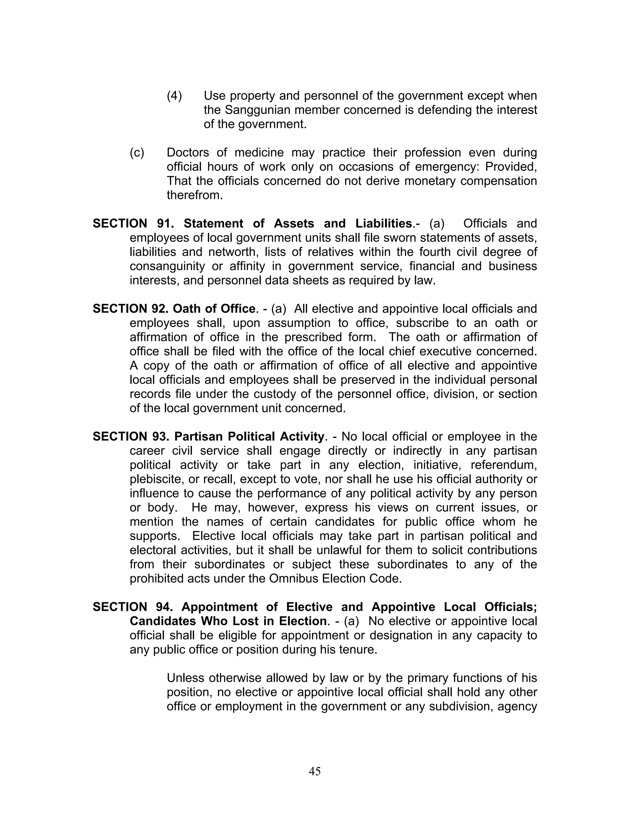 (4) Use property and personnel of the government except when
the Sanggunian member concerned is defending the interest
of the government.
(c) Doctors of medicine may practice their profession even during
official hours of work only on occasions of emergency: Provided,
That the officials concerned do not derive monetary compensation
therefrom.
SECTION 91. Statement of Assets and Liabilities.- (a) Officials and
employees of local government units shall file sworn statements of assets,
liabilities and networth, lists of relatives within the fourth civil degree of
consanguinity or affinity in government service, financial and business
interests, and personnel data sheets as required by law.
SECTION 92. Oath of Office. - (a) All elective and appointive local officials and
employees shall, upon assumption to office, subscribe to an oath or
affirmation of office in the prescribed form. The oath or affirmation of
office shall be filed with the office of the local chief executive concerned.
A copy of the oath or affirmation of office of all elective and appointive
local officials and employees shall be preserved in the individual personal
records file under the custody of the personnel office, division, or section
of the local government unit concerned.
SECTION 93. Partisan Political Activity. - No local official or employee in the
career civil service shall engage directly or indirectly in any partisan
political activity or take part in any election, initiative, referendum,
plebiscite, or recall, except to vote, nor shall he use his official authority or
influence to cause the performance of any political activity by any person
or body. He may, however, express his views on current issues, or
mention the names of certain candidates for public office whom he
supports. Elective local officials may take part in partisan political and
electoral activities, but it shall be unlawful for them to solicit contributions
from their subordinates or subject these subordinates to any of the
prohibited acts under the Omnibus Election Code.
SECTION 94. Appointment of Elective and Appointive Local Officials;
Candidates Who Lost in Election. - (a) No elective or appointive local
official shall be eligible for appointment or designation in any capacity to
any public office or position during his tenure.
Unless otherwise allowed by law or by the primary functions of his
position, no elective or appointive local official shall hold any other
office or employment in the government or any subdivision, agency
45
 