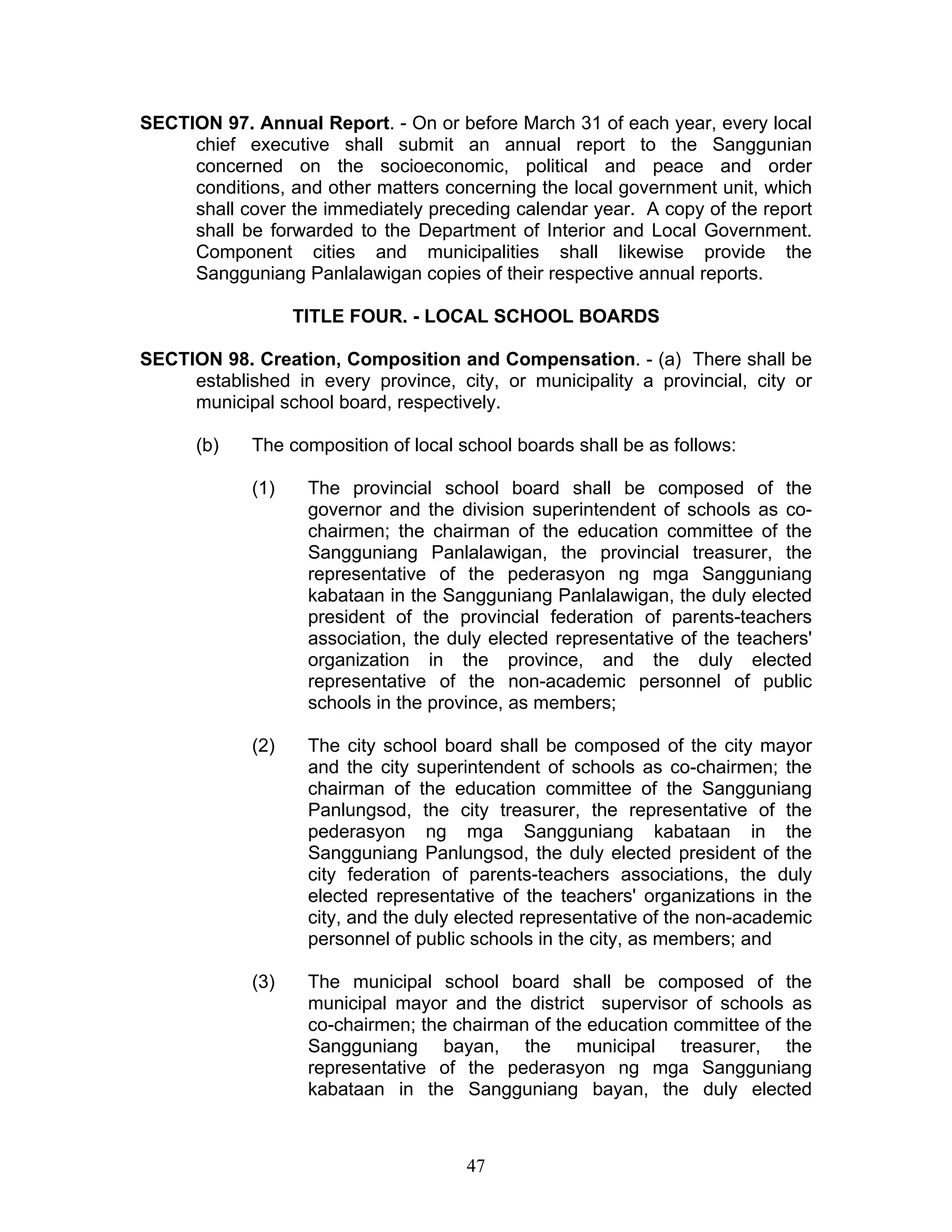 SECTION 97. Annual Report. - On or before March 31 of each year, every local
chief executive shall submit an annual report to the Sanggunian
concerned on the socioeconomic, political and peace and order
conditions, and other matters concerning the local government unit, which
shall cover the immediately preceding calendar year. A copy of the report
shall be forwarded to the Department of Interior and Local Government.
Component cities and municipalities shall likewise provide the
Sangguniang Panlalawigan copies of their respective annual reports.
TITLE FOUR. - LOCAL SCHOOL BOARDS
SECTION 98. Creation, Composition and Compensation. - (a) There shall be
established in every province, city, or municipality a provincial, city or
municipal school board, respectively.
(b) The composition of local school boards shall be as follows:
(1) The provincial school board shall be composed of the
governor and the division superintendent of schools as co-
chairmen; the chairman of the education committee of the
Sangguniang Panlalawigan, the provincial treasurer, the
representative of the pederasyon ng mga Sangguniang
kabataan in the Sangguniang Panlalawigan, the duly elected
president of the provincial federation of parents-teachers
association, the duly elected representative of the teachers'
organization in the province, and the duly elected
representative of the non-academic personnel of public
schools in the province, as members;
(2) The city school board shall be composed of the city mayor
and the city superintendent of schools as co-chairmen; the
chairman of the education committee of the Sangguniang
Panlungsod, the city treasurer, the representative of the
pederasyon ng mga Sangguniang kabataan in the
Sangguniang Panlungsod, the duly elected president of the
city federation of parents-teachers associations, the duly
elected representative of the teachers' organizations in the
city, and the duly elected representative of the non-academic
personnel of public schools in the city, as members; and
(3) The municipal school board shall be composed of the
municipal mayor and the district supervisor of schools as
co-chairmen; the chairman of the education committee of the
Sangguniang bayan, the municipal treasurer, the
representative of the pederasyon ng mga Sangguniang
kabataan in the Sangguniang bayan, the duly elected
47
 