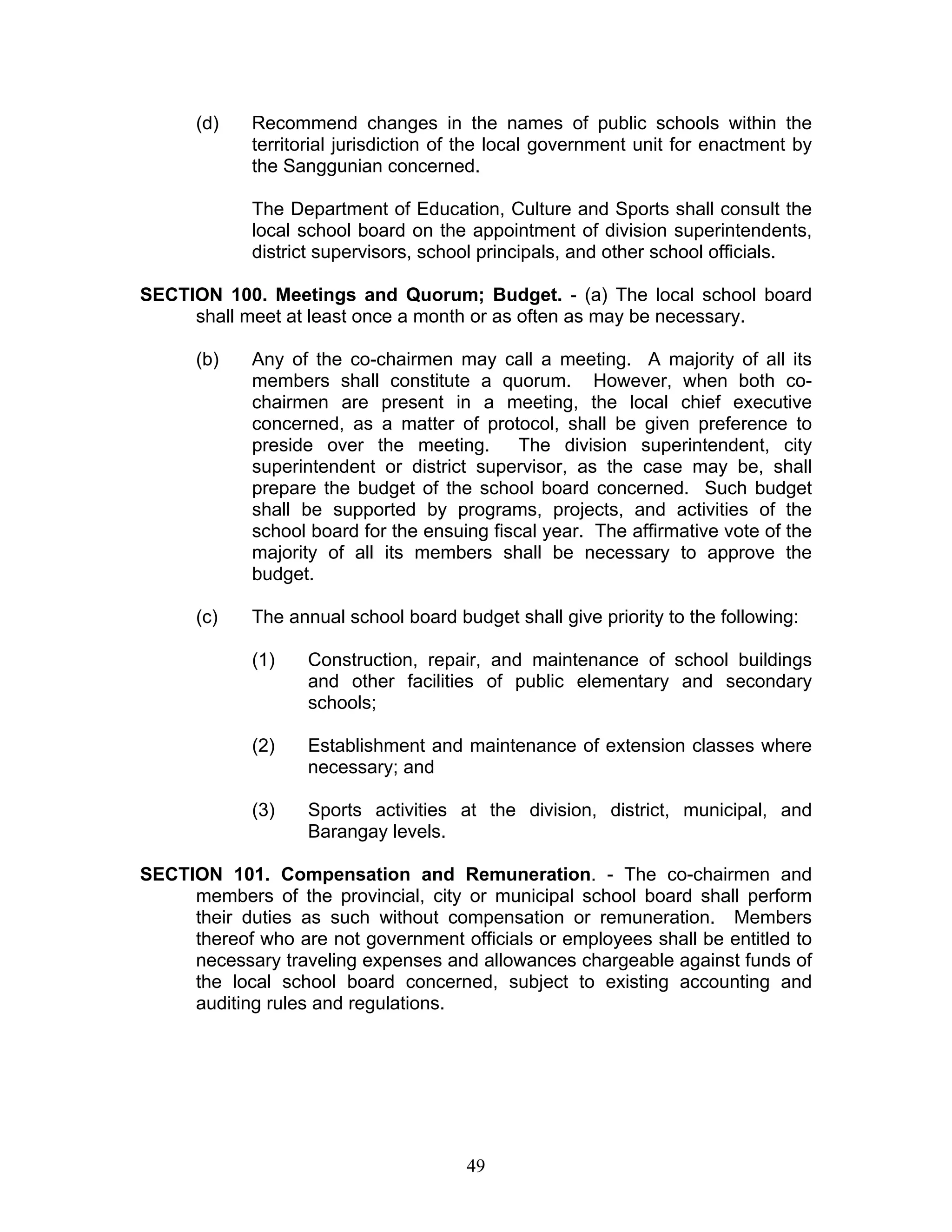 (d) Recommend changes in the names of public schools within the
territorial jurisdiction of the local government unit for enactment by
the Sanggunian concerned.
The Department of Education, Culture and Sports shall consult the
local school board on the appointment of division superintendents,
district supervisors, school principals, and other school officials.
SECTION 100. Meetings and Quorum; Budget. - (a) The local school board
shall meet at least once a month or as often as may be necessary.
(b) Any of the co-chairmen may call a meeting. A majority of all its
members shall constitute a quorum. However, when both co-
chairmen are present in a meeting, the local chief executive
concerned, as a matter of protocol, shall be given preference to
preside over the meeting. The division superintendent, city
superintendent or district supervisor, as the case may be, shall
prepare the budget of the school board concerned. Such budget
shall be supported by programs, projects, and activities of the
school board for the ensuing fiscal year. The affirmative vote of the
majority of all its members shall be necessary to approve the
budget.
(c) The annual school board budget shall give priority to the following:
(1) Construction, repair, and maintenance of school buildings
and other facilities of public elementary and secondary
schools;
(2) Establishment and maintenance of extension classes where
necessary; and
(3) Sports activities at the division, district, municipal, and
Barangay levels.
SECTION 101. Compensation and Remuneration. - The co-chairmen and
members of the provincial, city or municipal school board shall perform
their duties as such without compensation or remuneration. Members
thereof who are not government officials or employees shall be entitled to
necessary traveling expenses and allowances chargeable against funds of
the local school board concerned, subject to existing accounting and
auditing rules and regulations.
49
 