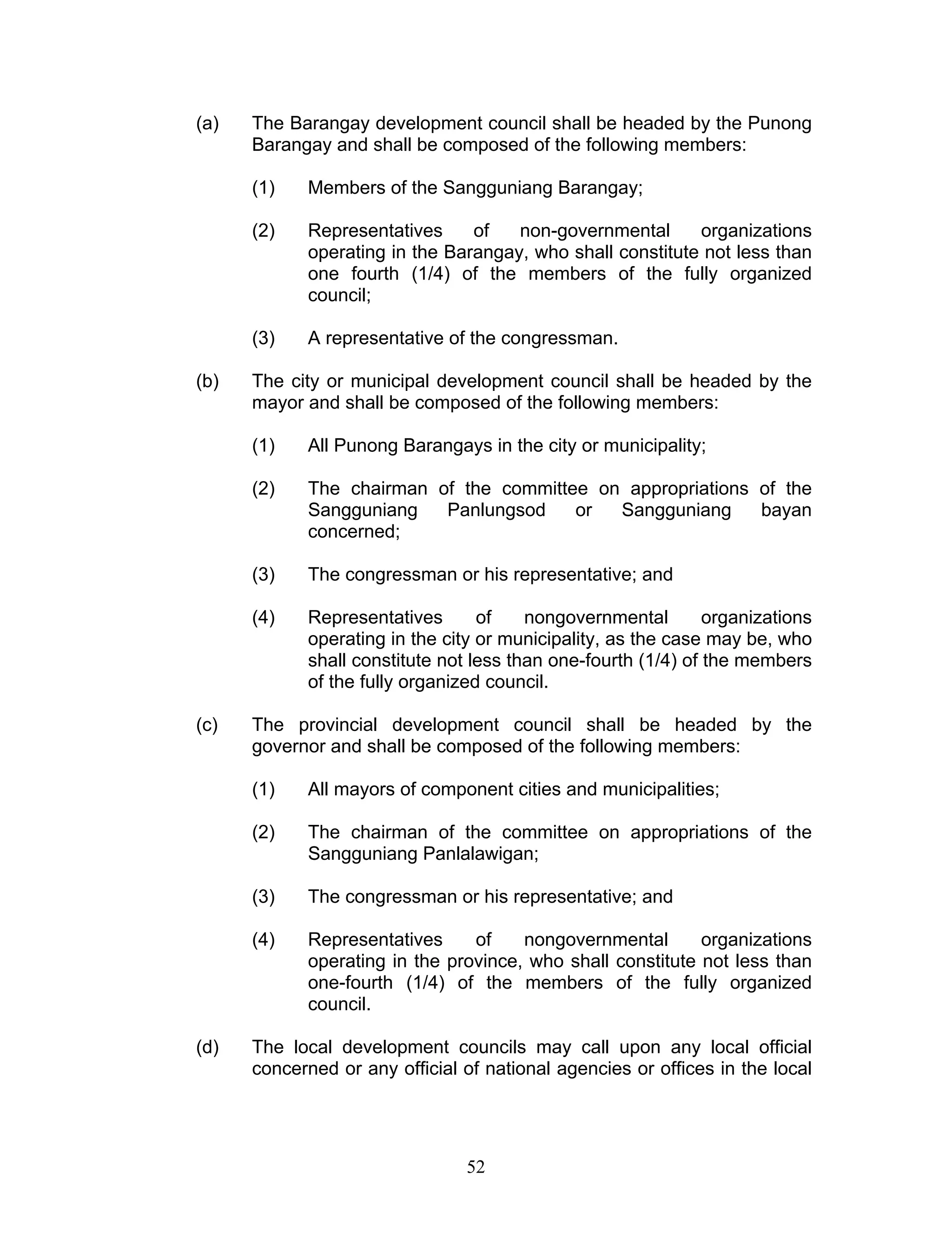 (a) The Barangay development council shall be headed by the Punong
Barangay and shall be composed of the following members:
(1) Members of the Sangguniang Barangay;
(2) Representatives of non-governmental organizations
operating in the Barangay, who shall constitute not less than
one fourth (1/4) of the members of the fully organized
council;
(3) A representative of the congressman.
(b) The city or municipal development council shall be headed by the
mayor and shall be composed of the following members:
(1) All Punong Barangays in the city or municipality;
(2) The chairman of the committee on appropriations of the
Sangguniang Panlungsod or Sangguniang bayan
concerned;
(3) The congressman or his representative; and
(4) Representatives of nongovernmental organizations
operating in the city or municipality, as the case may be, who
shall constitute not less than one-fourth (1/4) of the members
of the fully organized council.
(c) The provincial development council shall be headed by the
governor and shall be composed of the following members:
(1) All mayors of component cities and municipalities;
(2) The chairman of the committee on appropriations of the
Sangguniang Panlalawigan;
(3) The congressman or his representative; and
(4) Representatives of nongovernmental organizations
operating in the province, who shall constitute not less than
one-fourth (1/4) of the members of the fully organized
council.
(d) The local development councils may call upon any local official
concerned or any official of national agencies or offices in the local
52
 