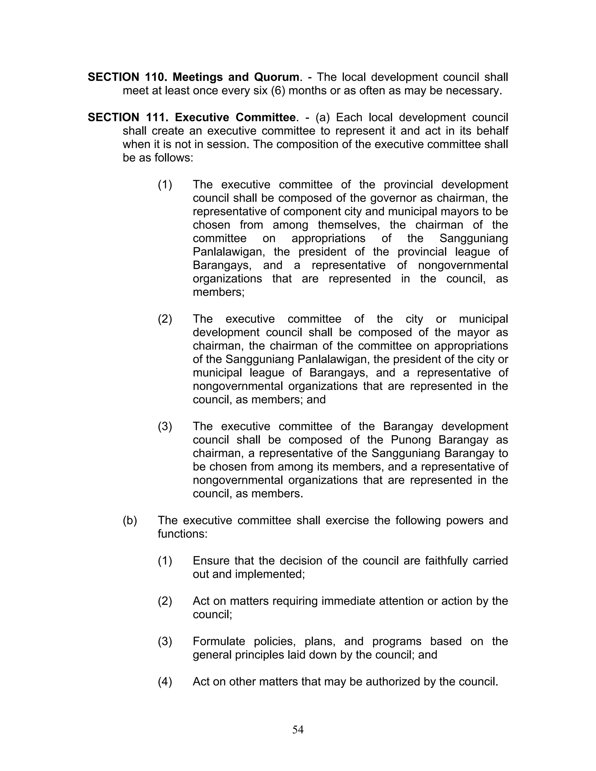 SECTION 110. Meetings and Quorum. - The local development council shall
meet at least once every six (6) months or as often as may be necessary.
SECTION 111. Executive Committee. - (a) Each local development council
shall create an executive committee to represent it and act in its behalf
when it is not in session. The composition of the executive committee shall
be as follows:
(1) The executive committee of the provincial development
council shall be composed of the governor as chairman, the
representative of component city and municipal mayors to be
chosen from among themselves, the chairman of the
committee on appropriations of the Sangguniang
Panlalawigan, the president of the provincial league of
Barangays, and a representative of nongovernmental
organizations that are represented in the council, as
members;
(2) The executive committee of the city or municipal
development council shall be composed of the mayor as
chairman, the chairman of the committee on appropriations
of the Sangguniang Panlalawigan, the president of the city or
municipal league of Barangays, and a representative of
nongovernmental organizations that are represented in the
council, as members; and
(3) The executive committee of the Barangay development
council shall be composed of the Punong Barangay as
chairman, a representative of the Sangguniang Barangay to
be chosen from among its members, and a representative of
nongovernmental organizations that are represented in the
council, as members.
(b) The executive committee shall exercise the following powers and
functions:
(1) Ensure that the decision of the council are faithfully carried
out and implemented;
(2) Act on matters requiring immediate attention or action by the
council;
(3) Formulate policies, plans, and programs based on the
general principles laid down by the council; and
(4) Act on other matters that may be authorized by the council.
54
 