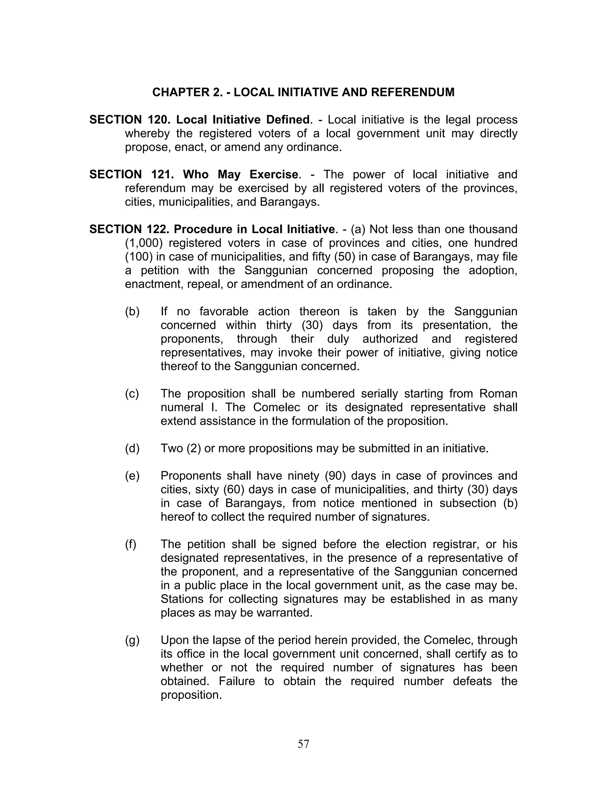 CHAPTER 2. - LOCAL INITIATIVE AND REFERENDUM
SECTION 120. Local Initiative Defined. - Local initiative is the legal process
whereby the registered voters of a local government unit may directly
propose, enact, or amend any ordinance.
SECTION 121. Who May Exercise. - The power of local initiative and
referendum may be exercised by all registered voters of the provinces,
cities, municipalities, and Barangays.
SECTION 122. Procedure in Local Initiative. - (a) Not less than one thousand
(1,000) registered voters in case of provinces and cities, one hundred
(100) in case of municipalities, and fifty (50) in case of Barangays, may file
a petition with the Sanggunian concerned proposing the adoption,
enactment, repeal, or amendment of an ordinance.
(b) If no favorable action thereon is taken by the Sanggunian
concerned within thirty (30) days from its presentation, the
proponents, through their duly authorized and registered
representatives, may invoke their power of initiative, giving notice
thereof to the Sanggunian concerned.
(c) The proposition shall be numbered serially starting from Roman
numeral I. The Comelec or its designated representative shall
extend assistance in the formulation of the proposition.
(d) Two (2) or more propositions may be submitted in an initiative.
(e) Proponents shall have ninety (90) days in case of provinces and
cities, sixty (60) days in case of municipalities, and thirty (30) days
in case of Barangays, from notice mentioned in subsection (b)
hereof to collect the required number of signatures.
(f) The petition shall be signed before the election registrar, or his
designated representatives, in the presence of a representative of
the proponent, and a representative of the Sanggunian concerned
in a public place in the local government unit, as the case may be.
Stations for collecting signatures may be established in as many
places as may be warranted.
(g) Upon the lapse of the period herein provided, the Comelec, through
its office in the local government unit concerned, shall certify as to
whether or not the required number of signatures has been
obtained. Failure to obtain the required number defeats the
proposition.
57
 