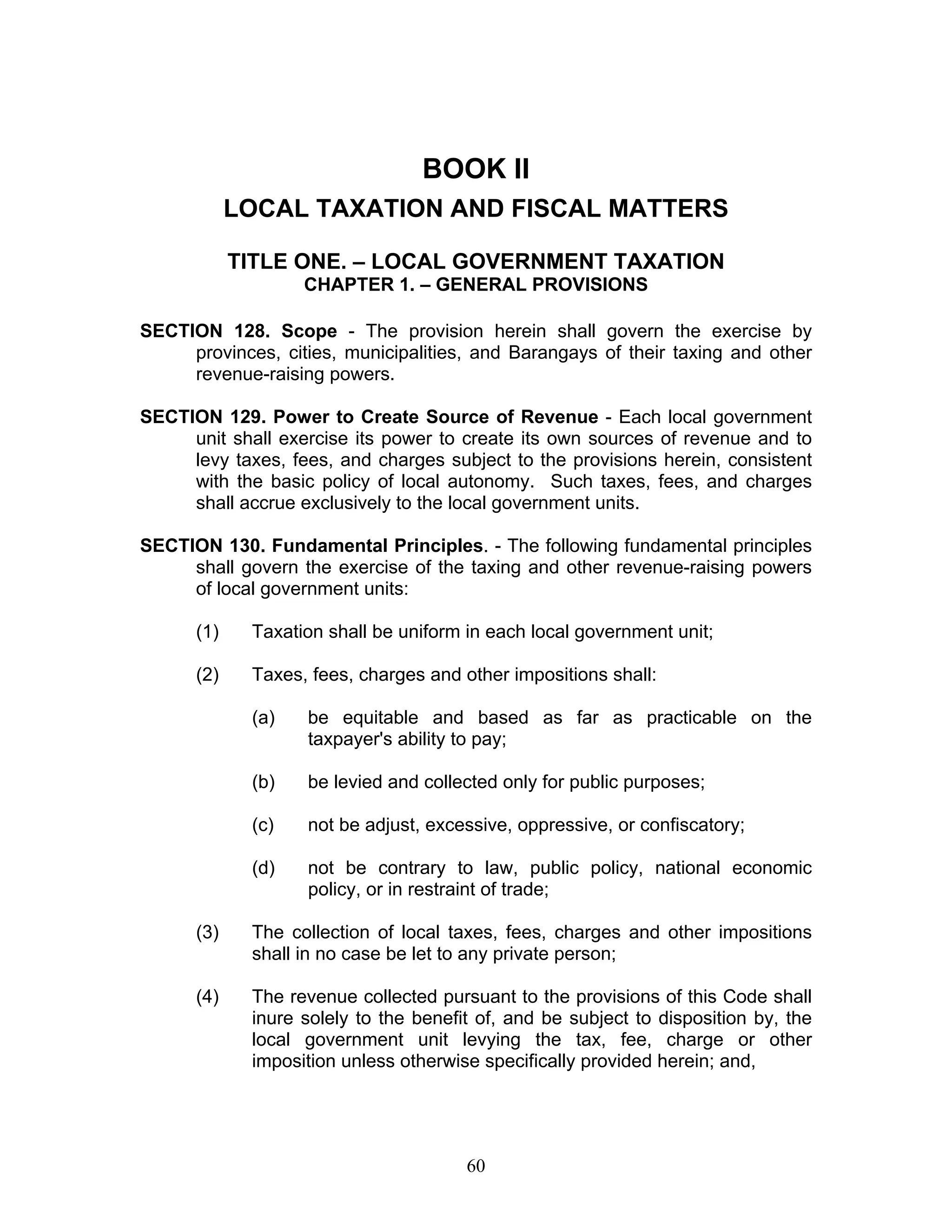 BOOK II
LOCAL TAXATION AND FISCAL MATTERS
TITLE ONE. – LOCAL GOVERNMENT TAXATION
CHAPTER 1. – GENERAL PROVISIONS
SECTION 128. Scope - The provision herein shall govern the exercise by
provinces, cities, municipalities, and Barangays of their taxing and other
revenue-raising powers.
SECTION 129. Power to Create Source of Revenue - Each local government
unit shall exercise its power to create its own sources of revenue and to
levy taxes, fees, and charges subject to the provisions herein, consistent
with the basic policy of local autonomy. Such taxes, fees, and charges
shall accrue exclusively to the local government units.
SECTION 130. Fundamental Principles. - The following fundamental principles
shall govern the exercise of the taxing and other revenue-raising powers
of local government units:
(1) Taxation shall be uniform in each local government unit;
(2) Taxes, fees, charges and other impositions shall:
(a) be equitable and based as far as practicable on the
taxpayer's ability to pay;
(b) be levied and collected only for public purposes;
(c) not be adjust, excessive, oppressive, or confiscatory;
(d) not be contrary to law, public policy, national economic
policy, or in restraint of trade;
(3) The collection of local taxes, fees, charges and other impositions
shall in no case be let to any private person;
(4) The revenue collected pursuant to the provisions of this Code shall
inure solely to the benefit of, and be subject to disposition by, the
local government unit levying the tax, fee, charge or other
imposition unless otherwise specifically provided herein; and,
60
 