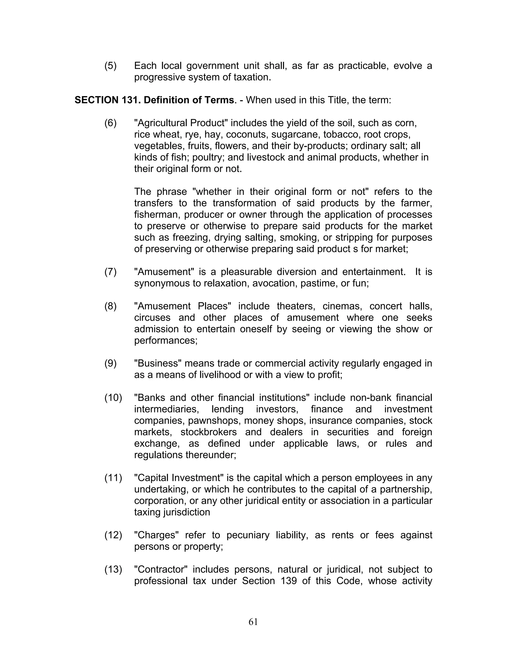 (5) Each local government unit shall, as far as practicable, evolve a
progressive system of taxation.
SECTION 131. Definition of Terms. - When used in this Title, the term:
(6) "Agricultural Product" includes the yield of the soil, such as corn,
rice wheat, rye, hay, coconuts, sugarcane, tobacco, root crops,
vegetables, fruits, flowers, and their by-products; ordinary salt; all
kinds of fish; poultry; and livestock and animal products, whether in
their original form or not.
The phrase "whether in their original form or not" refers to the
transfers to the transformation of said products by the farmer,
fisherman, producer or owner through the application of processes
to preserve or otherwise to prepare said products for the market
such as freezing, drying salting, smoking, or stripping for purposes
of preserving or otherwise preparing said product s for market;
(7) "Amusement" is a pleasurable diversion and entertainment. It is
synonymous to relaxation, avocation, pastime, or fun;
(8) "Amusement Places" include theaters, cinemas, concert halls,
circuses and other places of amusement where one seeks
admission to entertain oneself by seeing or viewing the show or
performances;
(9) "Business" means trade or commercial activity regularly engaged in
as a means of livelihood or with a view to profit;
(10) "Banks and other financial institutions" include non-bank financial
intermediaries, lending investors, finance and investment
companies, pawnshops, money shops, insurance companies, stock
markets, stockbrokers and dealers in securities and foreign
exchange, as defined under applicable laws, or rules and
regulations thereunder;
(11) "Capital Investment" is the capital which a person employees in any
undertaking, or which he contributes to the capital of a partnership,
corporation, or any other juridical entity or association in a particular
taxing jurisdiction
(12) "Charges" refer to pecuniary liability, as rents or fees against
persons or property;
(13) "Contractor" includes persons, natural or juridical, not subject to
professional tax under Section 139 of this Code, whose activity
61
 