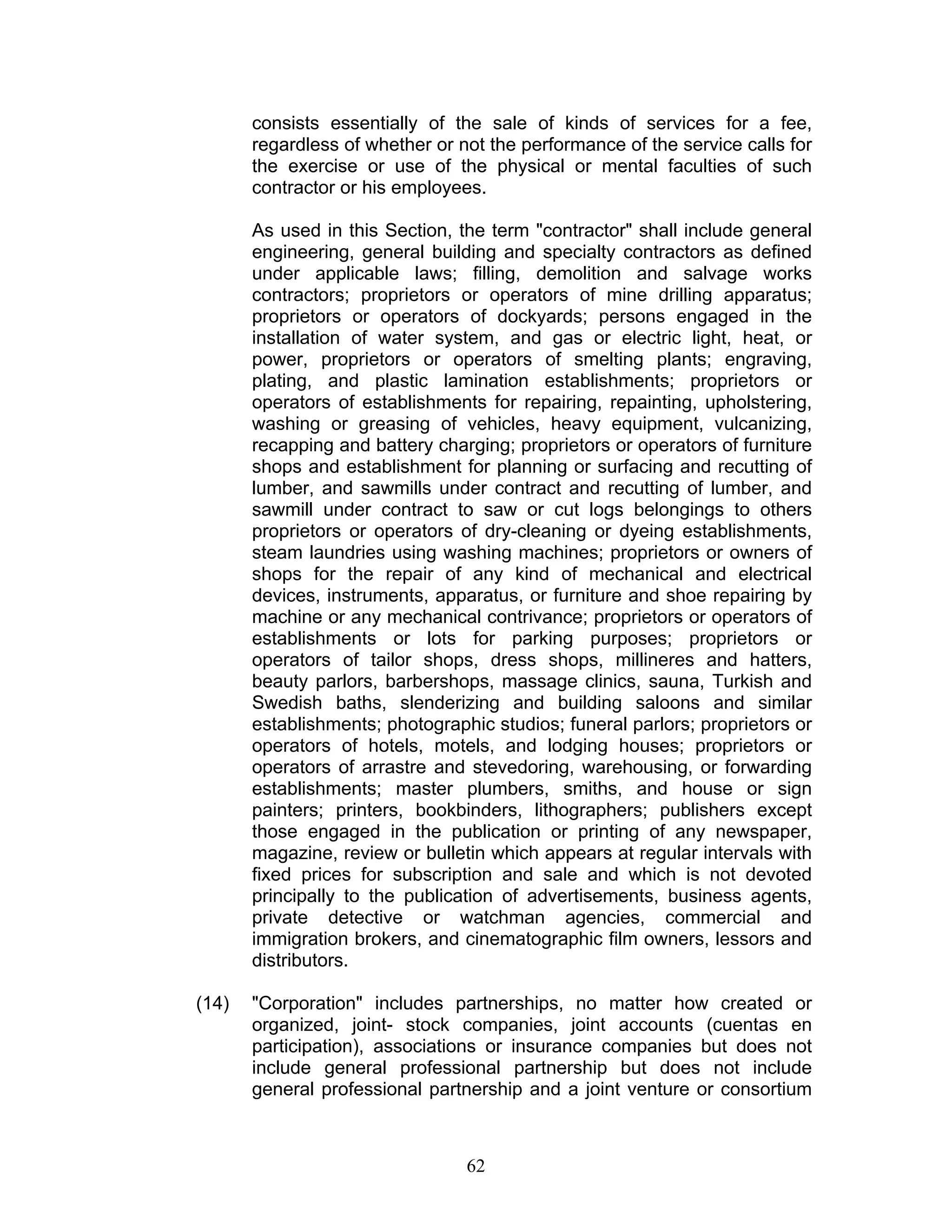 consists essentially of the sale of kinds of services for a fee,
regardless of whether or not the performance of the service calls for
the exercise or use of the physical or mental faculties of such
contractor or his employees.
As used in this Section, the term "contractor" shall include general
engineering, general building and specialty contractors as defined
under applicable laws; filling, demolition and salvage works
contractors; proprietors or operators of mine drilling apparatus;
proprietors or operators of dockyards; persons engaged in the
installation of water system, and gas or electric light, heat, or
power, proprietors or operators of smelting plants; engraving,
plating, and plastic lamination establishments; proprietors or
operators of establishments for repairing, repainting, upholstering,
washing or greasing of vehicles, heavy equipment, vulcanizing,
recapping and battery charging; proprietors or operators of furniture
shops and establishment for planning or surfacing and recutting of
lumber, and sawmills under contract and recutting of lumber, and
sawmill under contract to saw or cut logs belongings to others
proprietors or operators of dry-cleaning or dyeing establishments,
steam laundries using washing machines; proprietors or owners of
shops for the repair of any kind of mechanical and electrical
devices, instruments, apparatus, or furniture and shoe repairing by
machine or any mechanical contrivance; proprietors or operators of
establishments or lots for parking purposes; proprietors or
operators of tailor shops, dress shops, millineres and hatters,
beauty parlors, barbershops, massage clinics, sauna, Turkish and
Swedish baths, slenderizing and building saloons and similar
establishments; photographic studios; funeral parlors; proprietors or
operators of hotels, motels, and lodging houses; proprietors or
operators of arrastre and stevedoring, warehousing, or forwarding
establishments; master plumbers, smiths, and house or sign
painters; printers, bookbinders, lithographers; publishers except
those engaged in the publication or printing of any newspaper,
magazine, review or bulletin which appears at regular intervals with
fixed prices for subscription and sale and which is not devoted
principally to the publication of advertisements, business agents,
private detective or watchman agencies, commercial and
immigration brokers, and cinematographic film owners, lessors and
distributors.
(14) "Corporation" includes partnerships, no matter how created or
organized, joint- stock companies, joint accounts (cuentas en
participation), associations or insurance companies but does not
include general professional partnership but does not include
general professional partnership and a joint venture or consortium
62
 