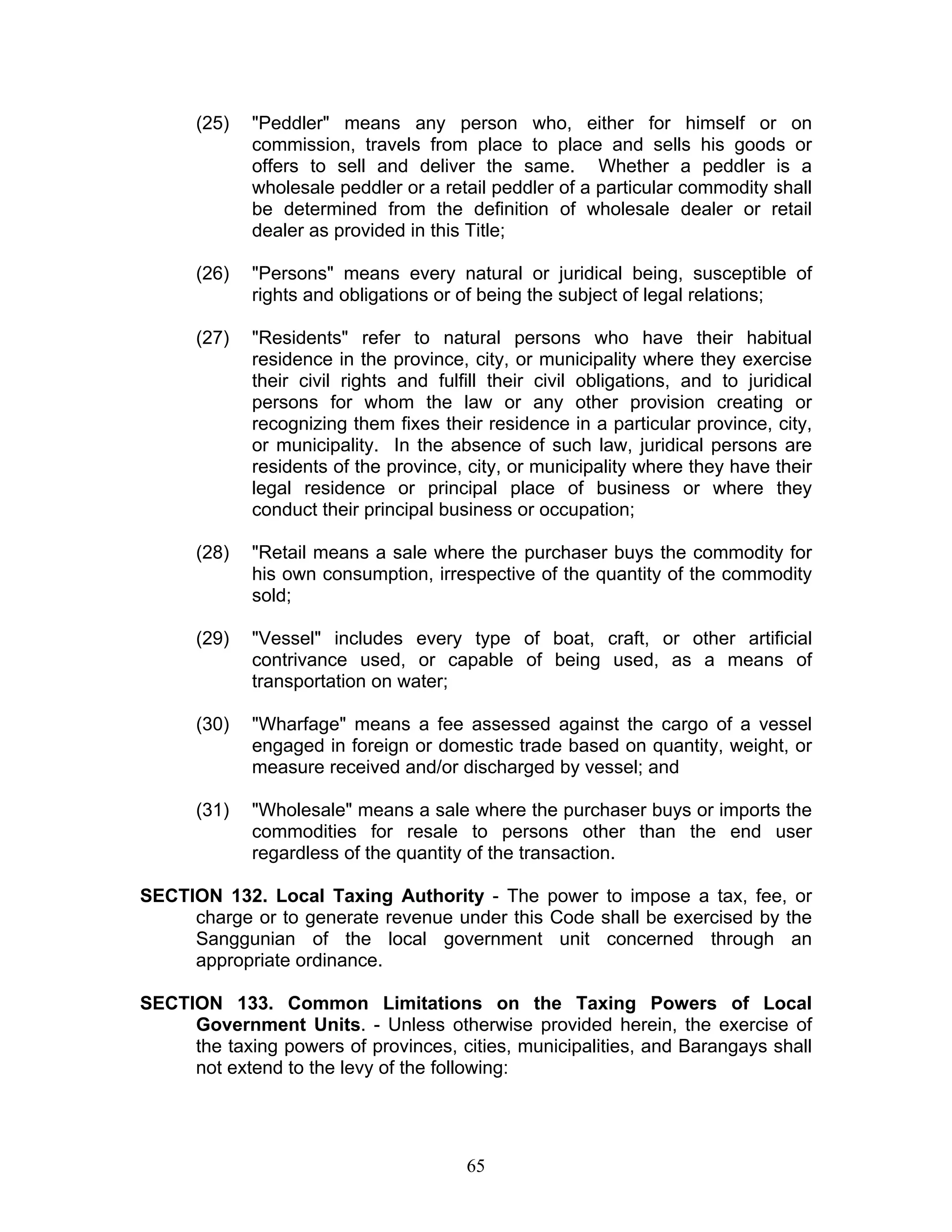 (25) "Peddler" means any person who, either for himself or on
commission, travels from place to place and sells his goods or
offers to sell and deliver the same. Whether a peddler is a
wholesale peddler or a retail peddler of a particular commodity shall
be determined from the definition of wholesale dealer or retail
dealer as provided in this Title;
(26) "Persons" means every natural or juridical being, susceptible of
rights and obligations or of being the subject of legal relations;
(27) "Residents" refer to natural persons who have their habitual
residence in the province, city, or municipality where they exercise
their civil rights and fulfill their civil obligations, and to juridical
persons for whom the law or any other provision creating or
recognizing them fixes their residence in a particular province, city,
or municipality. In the absence of such law, juridical persons are
residents of the province, city, or municipality where they have their
legal residence or principal place of business or where they
conduct their principal business or occupation;
(28) "Retail means a sale where the purchaser buys the commodity for
his own consumption, irrespective of the quantity of the commodity
sold;
(29) "Vessel" includes every type of boat, craft, or other artificial
contrivance used, or capable of being used, as a means of
transportation on water;
(30) "Wharfage" means a fee assessed against the cargo of a vessel
engaged in foreign or domestic trade based on quantity, weight, or
measure received and/or discharged by vessel; and
(31) "Wholesale" means a sale where the purchaser buys or imports the
commodities for resale to persons other than the end user
regardless of the quantity of the transaction.
SECTION 132. Local Taxing Authority - The power to impose a tax, fee, or
charge or to generate revenue under this Code shall be exercised by the
Sanggunian of the local government unit concerned through an
appropriate ordinance.
SECTION 133. Common Limitations on the Taxing Powers of Local
Government Units. - Unless otherwise provided herein, the exercise of
the taxing powers of provinces, cities, municipalities, and Barangays shall
not extend to the levy of the following:
65
 