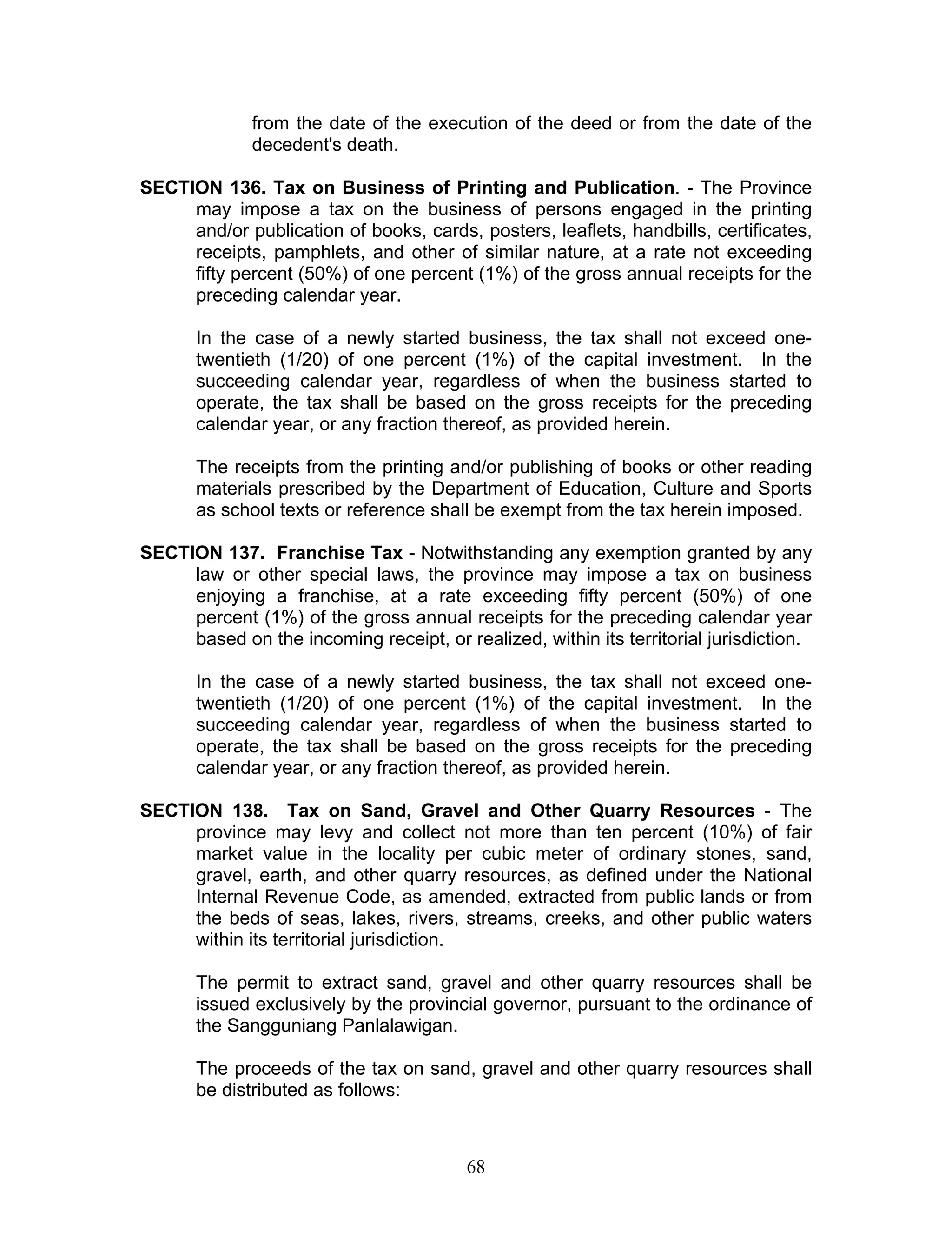 from the date of the execution of the deed or from the date of the
decedent's death.
SECTION 136. Tax on Business of Printing and Publication. - The Province
may impose a tax on the business of persons engaged in the printing
and/or publication of books, cards, posters, leaflets, handbills, certificates,
receipts, pamphlets, and other of similar nature, at a rate not exceeding
fifty percent (50%) of one percent (1%) of the gross annual receipts for the
preceding calendar year.
In the case of a newly started business, the tax shall not exceed one-
twentieth (1/20) of one percent (1%) of the capital investment. In the
succeeding calendar year, regardless of when the business started to
operate, the tax shall be based on the gross receipts for the preceding
calendar year, or any fraction thereof, as provided herein.
The receipts from the printing and/or publishing of books or other reading
materials prescribed by the Department of Education, Culture and Sports
as school texts or reference shall be exempt from the tax herein imposed.
SECTION 137. Franchise Tax - Notwithstanding any exemption granted by any
law or other special laws, the province may impose a tax on business
enjoying a franchise, at a rate exceeding fifty percent (50%) of one
percent (1%) of the gross annual receipts for the preceding calendar year
based on the incoming receipt, or realized, within its territorial jurisdiction.
In the case of a newly started business, the tax shall not exceed one-
twentieth (1/20) of one percent (1%) of the capital investment. In the
succeeding calendar year, regardless of when the business started to
operate, the tax shall be based on the gross receipts for the preceding
calendar year, or any fraction thereof, as provided herein.
SECTION 138. Tax on Sand, Gravel and Other Quarry Resources - The
province may levy and collect not more than ten percent (10%) of fair
market value in the locality per cubic meter of ordinary stones, sand,
gravel, earth, and other quarry resources, as defined under the National
Internal Revenue Code, as amended, extracted from public lands or from
the beds of seas, lakes, rivers, streams, creeks, and other public waters
within its territorial jurisdiction.
The permit to extract sand, gravel and other quarry resources shall be
issued exclusively by the provincial governor, pursuant to the ordinance of
the Sangguniang Panlalawigan.
The proceeds of the tax on sand, gravel and other quarry resources shall
be distributed as follows:
68
 
