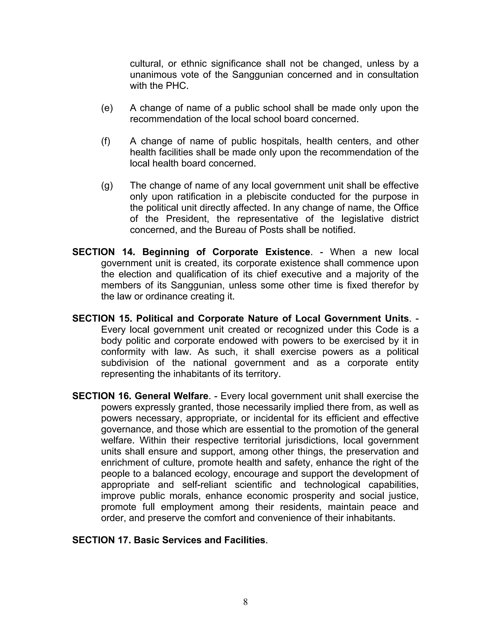 cultural, or ethnic significance shall not be changed, unless by a
unanimous vote of the Sanggunian concerned and in consultation
with the PHC.
(e) A change of name of a public school shall be made only upon the
recommendation of the local school board concerned.
(f) A change of name of public hospitals, health centers, and other
health facilities shall be made only upon the recommendation of the
local health board concerned.
(g) The change of name of any local government unit shall be effective
only upon ratification in a plebiscite conducted for the purpose in
the political unit directly affected. In any change of name, the Office
of the President, the representative of the legislative district
concerned, and the Bureau of Posts shall be notified.
SECTION 14. Beginning of Corporate Existence. - When a new local
government unit is created, its corporate existence shall commence upon
the election and qualification of its chief executive and a majority of the
members of its Sanggunian, unless some other time is fixed therefor by
the law or ordinance creating it.
SECTION 15. Political and Corporate Nature of Local Government Units. -
Every local government unit created or recognized under this Code is a
body politic and corporate endowed with powers to be exercised by it in
conformity with law. As such, it shall exercise powers as a political
subdivision of the national government and as a corporate entity
representing the inhabitants of its territory.
SECTION 16. General Welfare. - Every local government unit shall exercise the
powers expressly granted, those necessarily implied there from, as well as
powers necessary, appropriate, or incidental for its efficient and effective
governance, and those which are essential to the promotion of the general
welfare. Within their respective territorial jurisdictions, local government
units shall ensure and support, among other things, the preservation and
enrichment of culture, promote health and safety, enhance the right of the
people to a balanced ecology, encourage and support the development of
appropriate and self-reliant scientific and technological capabilities,
improve public morals, enhance economic prosperity and social justice,
promote full employment among their residents, maintain peace and
order, and preserve the comfort and convenience of their inhabitants.
SECTION 17. Basic Services and Facilities.
8
 