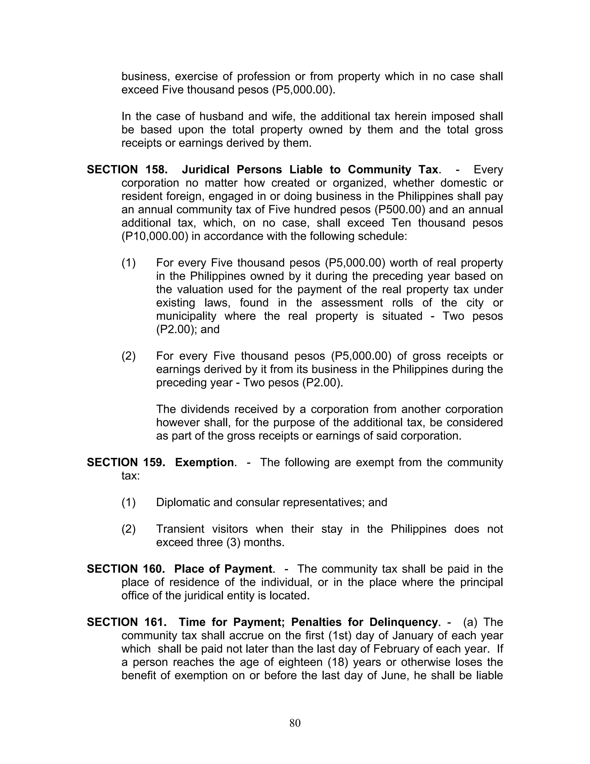 business, exercise of profession or from property which in no case shall
exceed Five thousand pesos (P5,000.00).
In the case of husband and wife, the additional tax herein imposed shall
be based upon the total property owned by them and the total gross
receipts or earnings derived by them.
SECTION 158. Juridical Persons Liable to Community Tax. - Every
corporation no matter how created or organized, whether domestic or
resident foreign, engaged in or doing business in the Philippines shall pay
an annual community tax of Five hundred pesos (P500.00) and an annual
additional tax, which, on no case, shall exceed Ten thousand pesos
(P10,000.00) in accordance with the following schedule:
(1) For every Five thousand pesos (P5,000.00) worth of real property
in the Philippines owned by it during the preceding year based on
the valuation used for the payment of the real property tax under
existing laws, found in the assessment rolls of the city or
municipality where the real property is situated - Two pesos
(P2.00); and
(2) For every Five thousand pesos (P5,000.00) of gross receipts or
earnings derived by it from its business in the Philippines during the
preceding year - Two pesos (P2.00).
The dividends received by a corporation from another corporation
however shall, for the purpose of the additional tax, be considered
as part of the gross receipts or earnings of said corporation.
SECTION 159. Exemption. - The following are exempt from the community
tax:
(1) Diplomatic and consular representatives; and
(2) Transient visitors when their stay in the Philippines does not
exceed three (3) months.
SECTION 160. Place of Payment. - The community tax shall be paid in the
place of residence of the individual, or in the place where the principal
office of the juridical entity is located.
SECTION 161. Time for Payment; Penalties for Delinquency. - (a) The
community tax shall accrue on the first (1st) day of January of each year
which shall be paid not later than the last day of February of each year. If
a person reaches the age of eighteen (18) years or otherwise loses the
benefit of exemption on or before the last day of June, he shall be liable
80
 