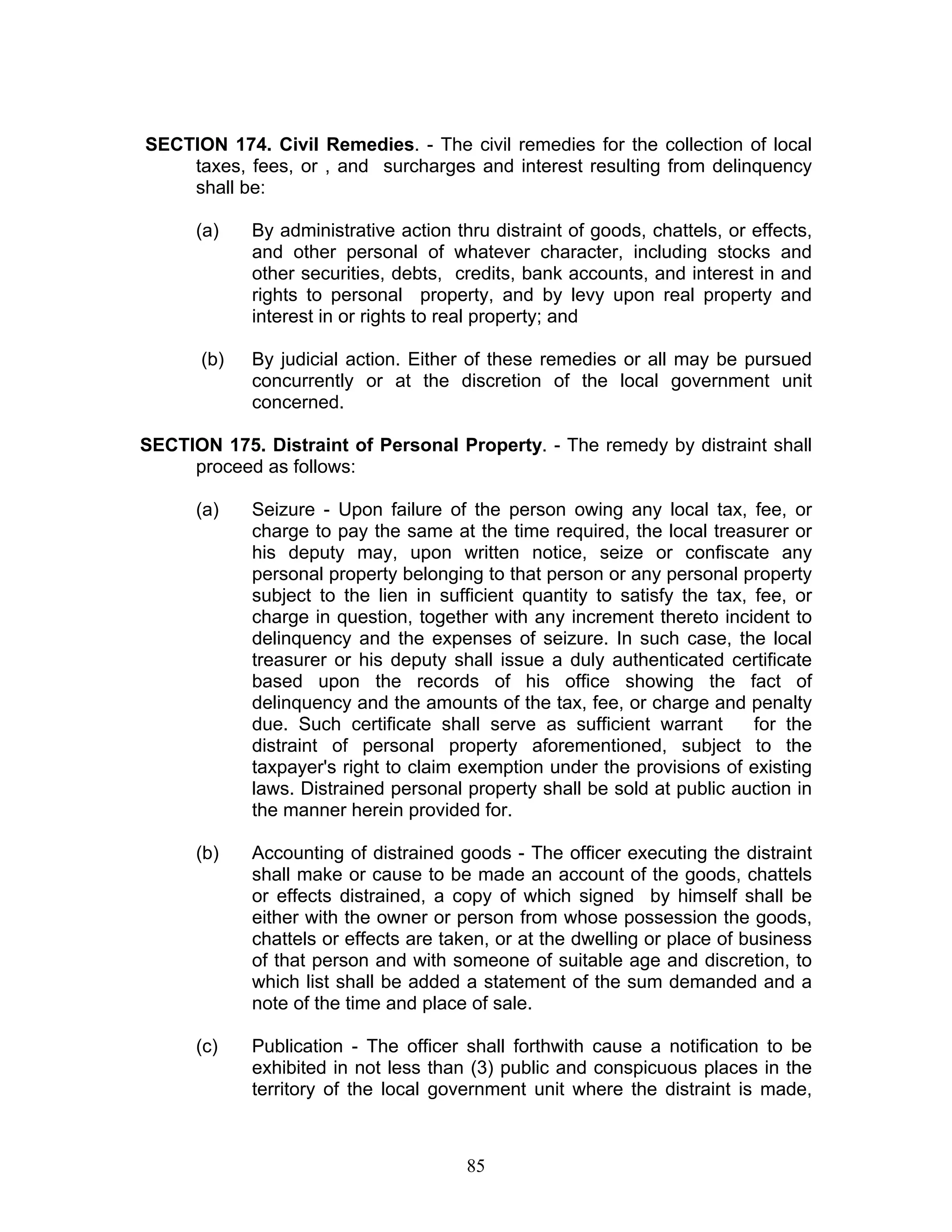 SECTION 174. Civil Remedies. - The civil remedies for the collection of local
taxes, fees, or , and surcharges and interest resulting from delinquency
shall be:
(a) By administrative action thru distraint of goods, chattels, or effects,
and other personal of whatever character, including stocks and
other securities, debts, credits, bank accounts, and interest in and
rights to personal property, and by levy upon real property and
interest in or rights to real property; and
(b) By judicial action. Either of these remedies or all may be pursued
concurrently or at the discretion of the local government unit
concerned.
SECTION 175. Distraint of Personal Property. - The remedy by distraint shall
proceed as follows:
(a) Seizure - Upon failure of the person owing any local tax, fee, or
charge to pay the same at the time required, the local treasurer or
his deputy may, upon written notice, seize or confiscate any
personal property belonging to that person or any personal property
subject to the lien in sufficient quantity to satisfy the tax, fee, or
charge in question, together with any increment thereto incident to
delinquency and the expenses of seizure. In such case, the local
treasurer or his deputy shall issue a duly authenticated certificate
based upon the records of his office showing the fact of
delinquency and the amounts of the tax, fee, or charge and penalty
due. Such certificate shall serve as sufficient warrant for the
distraint of personal property aforementioned, subject to the
taxpayer's right to claim exemption under the provisions of existing
laws. Distrained personal property shall be sold at public auction in
the manner herein provided for.
(b) Accounting of distrained goods - The officer executing the distraint
shall make or cause to be made an account of the goods, chattels
or effects distrained, a copy of which signed by himself shall be
either with the owner or person from whose possession the goods,
chattels or effects are taken, or at the dwelling or place of business
of that person and with someone of suitable age and discretion, to
which list shall be added a statement of the sum demanded and a
note of the time and place of sale.
(c) Publication - The officer shall forthwith cause a notification to be
exhibited in not less than (3) public and conspicuous places in the
territory of the local government unit where the distraint is made,
85
 