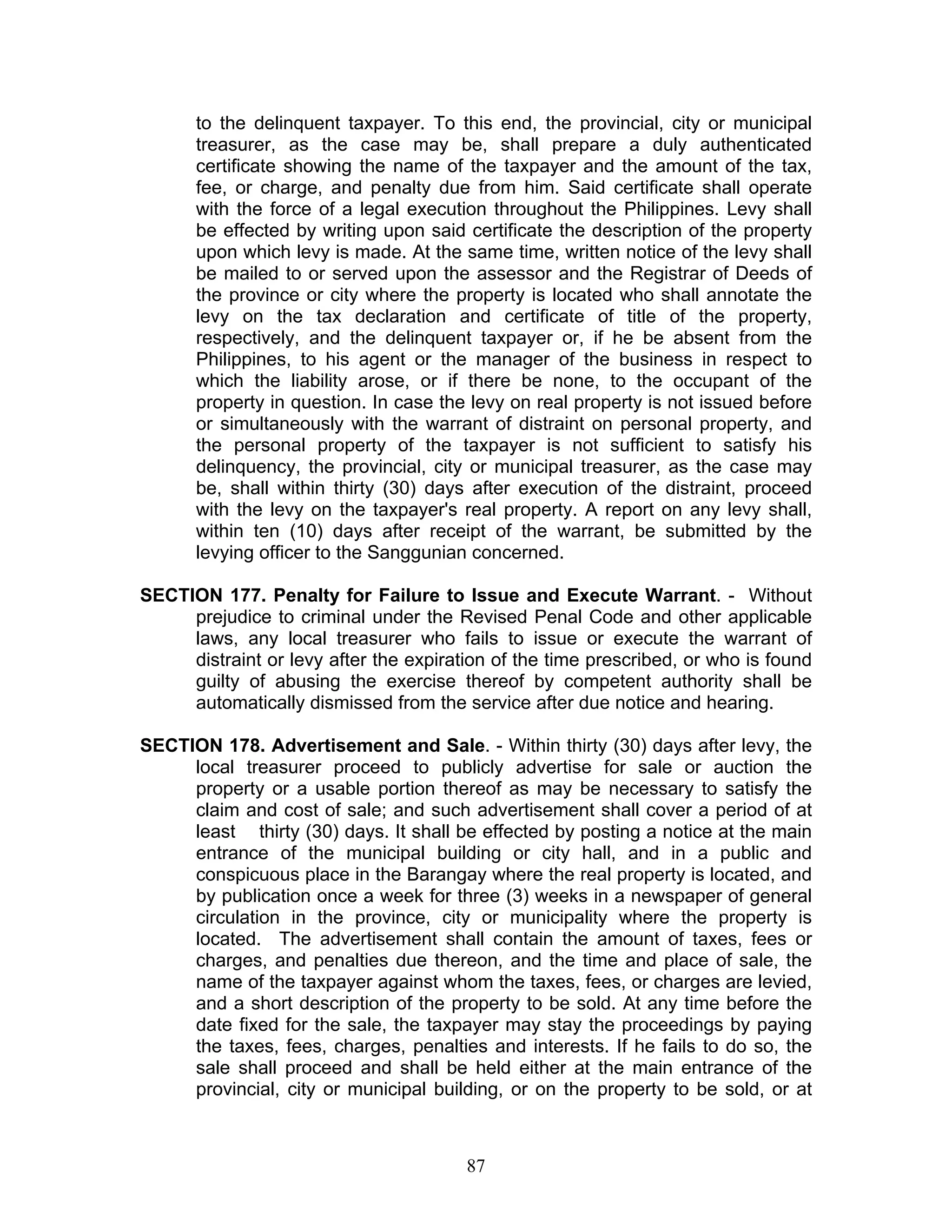 to the delinquent taxpayer. To this end, the provincial, city or municipal
treasurer, as the case may be, shall prepare a duly authenticated
certificate showing the name of the taxpayer and the amount of the tax,
fee, or charge, and penalty due from him. Said certificate shall operate
with the force of a legal execution throughout the Philippines. Levy shall
be effected by writing upon said certificate the description of the property
upon which levy is made. At the same time, written notice of the levy shall
be mailed to or served upon the assessor and the Registrar of Deeds of
the province or city where the property is located who shall annotate the
levy on the tax declaration and certificate of title of the property,
respectively, and the delinquent taxpayer or, if he be absent from the
Philippines, to his agent or the manager of the business in respect to
which the liability arose, or if there be none, to the occupant of the
property in question. In case the levy on real property is not issued before
or simultaneously with the warrant of distraint on personal property, and
the personal property of the taxpayer is not sufficient to satisfy his
delinquency, the provincial, city or municipal treasurer, as the case may
be, shall within thirty (30) days after execution of the distraint, proceed
with the levy on the taxpayer's real property. A report on any levy shall,
within ten (10) days after receipt of the warrant, be submitted by the
levying officer to the Sanggunian concerned.
SECTION 177. Penalty for Failure to Issue and Execute Warrant. - Without
prejudice to criminal under the Revised Penal Code and other applicable
laws, any local treasurer who fails to issue or execute the warrant of
distraint or levy after the expiration of the time prescribed, or who is found
guilty of abusing the exercise thereof by competent authority shall be
automatically dismissed from the service after due notice and hearing.
SECTION 178. Advertisement and Sale. - Within thirty (30) days after levy, the
local treasurer proceed to publicly advertise for sale or auction the
property or a usable portion thereof as may be necessary to satisfy the
claim and cost of sale; and such advertisement shall cover a period of at
least thirty (30) days. It shall be effected by posting a notice at the main
entrance of the municipal building or city hall, and in a public and
conspicuous place in the Barangay where the real property is located, and
by publication once a week for three (3) weeks in a newspaper of general
circulation in the province, city or municipality where the property is
located. The advertisement shall contain the amount of taxes, fees or
charges, and penalties due thereon, and the time and place of sale, the
name of the taxpayer against whom the taxes, fees, or charges are levied,
and a short description of the property to be sold. At any time before the
date fixed for the sale, the taxpayer may stay the proceedings by paying
the taxes, fees, charges, penalties and interests. If he fails to do so, the
sale shall proceed and shall be held either at the main entrance of the
provincial, city or municipal building, or on the property to be sold, or at
87
 
