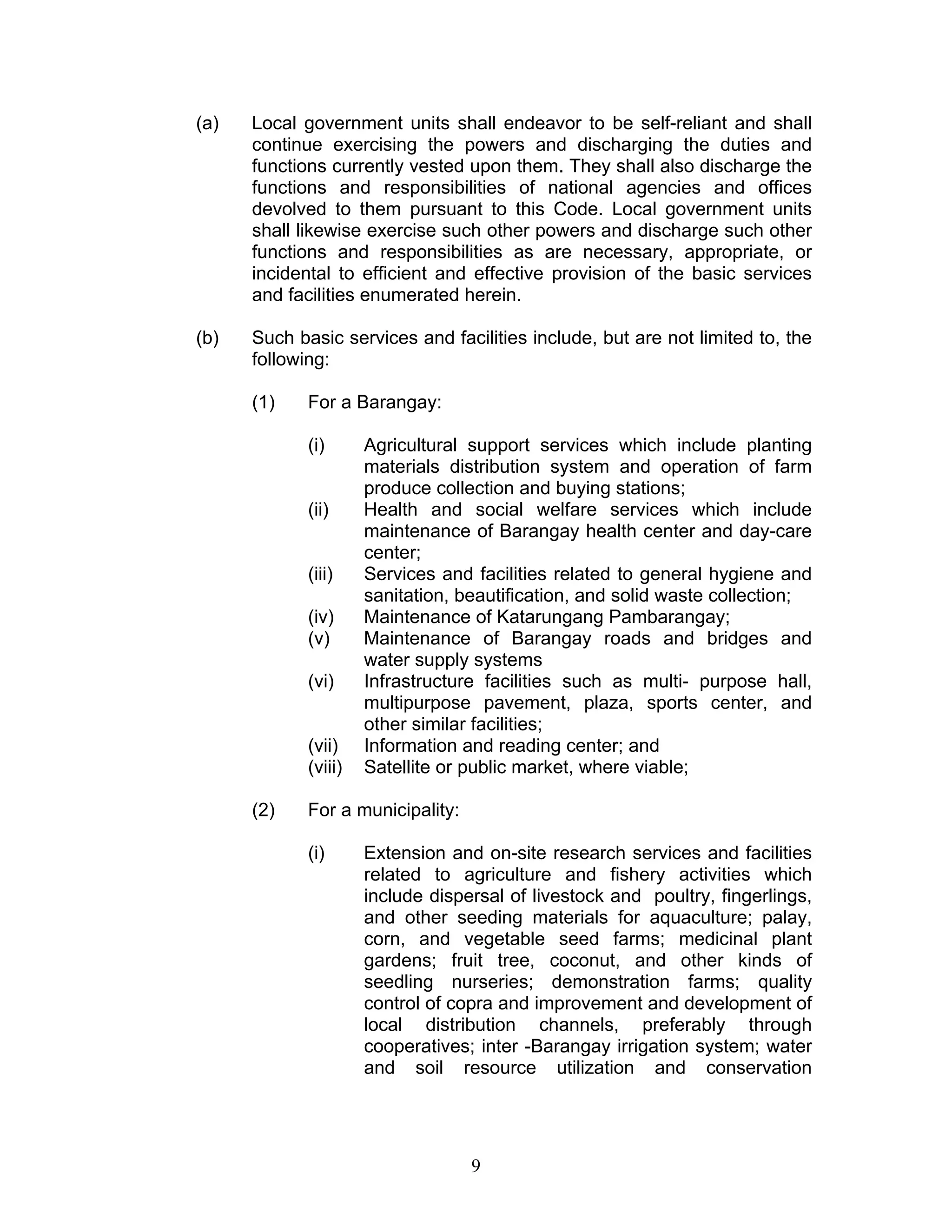 (a) Local government units shall endeavor to be self-reliant and shall
continue exercising the powers and discharging the duties and
functions currently vested upon them. They shall also discharge the
functions and responsibilities of national agencies and offices
devolved to them pursuant to this Code. Local government units
shall likewise exercise such other powers and discharge such other
functions and responsibilities as are necessary, appropriate, or
incidental to efficient and effective provision of the basic services
and facilities enumerated herein.
(b) Such basic services and facilities include, but are not limited to, the
following:
(1) For a Barangay:
(i) Agricultural support services which include planting
materials distribution system and operation of farm
produce collection and buying stations;
(ii) Health and social welfare services which include
maintenance of Barangay health center and day-care
center;
(iii) Services and facilities related to general hygiene and
sanitation, beautification, and solid waste collection;
(iv) Maintenance of Katarungang Pambarangay;
(v) Maintenance of Barangay roads and bridges and
water supply systems
(vi) Infrastructure facilities such as multi- purpose hall,
multipurpose pavement, plaza, sports center, and
other similar facilities;
(vii) Information and reading center; and
(viii) Satellite or public market, where viable;
(2) For a municipality:
(i) Extension and on-site research services and facilities
related to agriculture and fishery activities which
include dispersal of livestock and poultry, fingerlings,
and other seeding materials for aquaculture; palay,
corn, and vegetable seed farms; medicinal plant
gardens; fruit tree, coconut, and other kinds of
seedling nurseries; demonstration farms; quality
control of copra and improvement and development of
local distribution channels, preferably through
cooperatives; inter -Barangay irrigation system; water
and soil resource utilization and conservation
9
 
