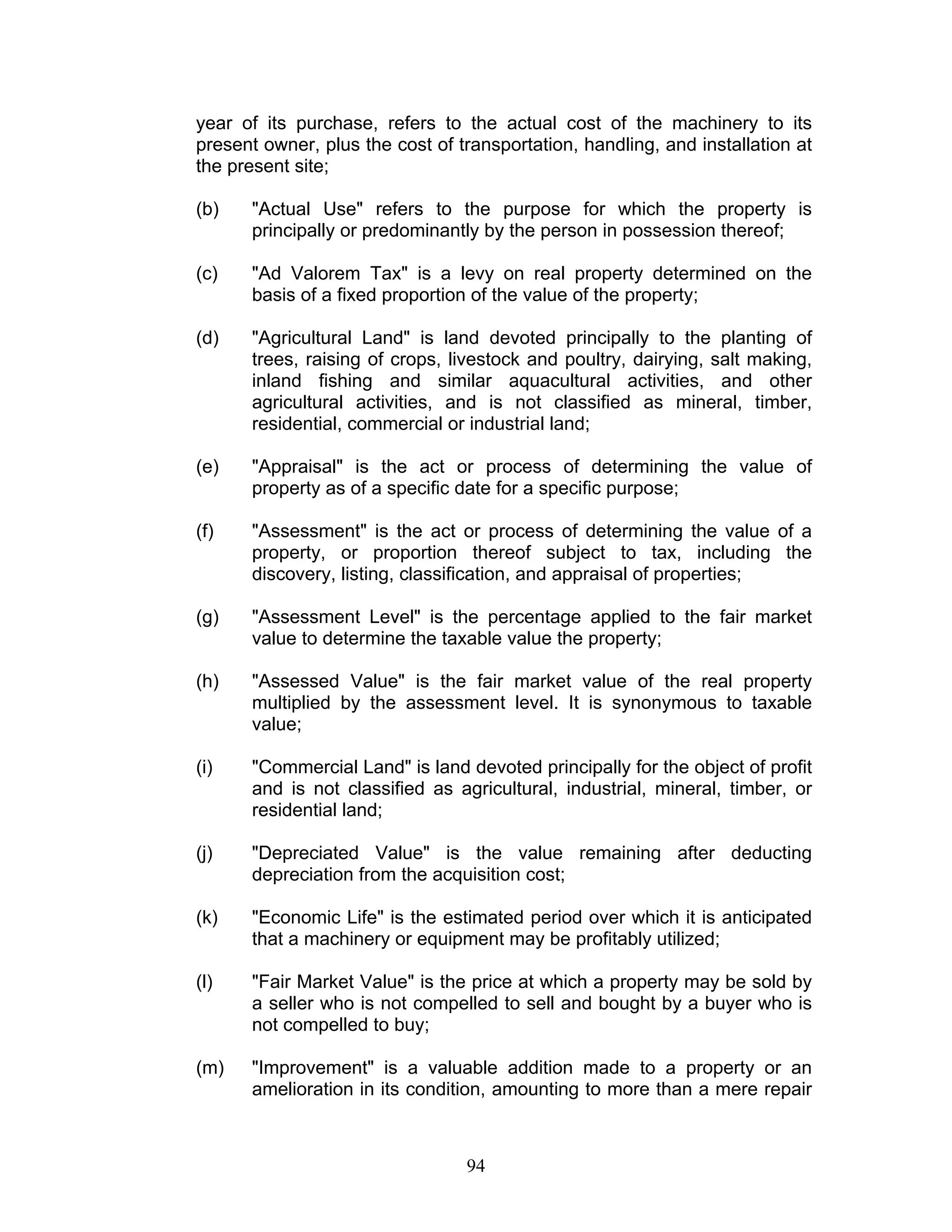 year of its purchase, refers to the actual cost of the machinery to its
present owner, plus the cost of transportation, handling, and installation at
the present site;
(b) "Actual Use" refers to the purpose for which the property is
principally or predominantly by the person in possession thereof;
(c) "Ad Valorem Tax" is a levy on real property determined on the
basis of a fixed proportion of the value of the property;
(d) "Agricultural Land" is land devoted principally to the planting of
trees, raising of crops, livestock and poultry, dairying, salt making,
inland fishing and similar aquacultural activities, and other
agricultural activities, and is not classified as mineral, timber,
residential, commercial or industrial land;
(e) "Appraisal" is the act or process of determining the value of
property as of a specific date for a specific purpose;
(f) "Assessment" is the act or process of determining the value of a
property, or proportion thereof subject to tax, including the
discovery, listing, classification, and appraisal of properties;
(g) "Assessment Level" is the percentage applied to the fair market
value to determine the taxable value the property;
(h) "Assessed Value" is the fair market value of the real property
multiplied by the assessment level. It is synonymous to taxable
value;
(i) "Commercial Land" is land devoted principally for the object of profit
and is not classified as agricultural, industrial, mineral, timber, or
residential land;
(j) "Depreciated Value" is the value remaining after deducting
depreciation from the acquisition cost;
(k) "Economic Life" is the estimated period over which it is anticipated
that a machinery or equipment may be profitably utilized;
(l) "Fair Market Value" is the price at which a property may be sold by
a seller who is not compelled to sell and bought by a buyer who is
not compelled to buy;
(m) "Improvement" is a valuable addition made to a property or an
amelioration in its condition, amounting to more than a mere repair
94
 
