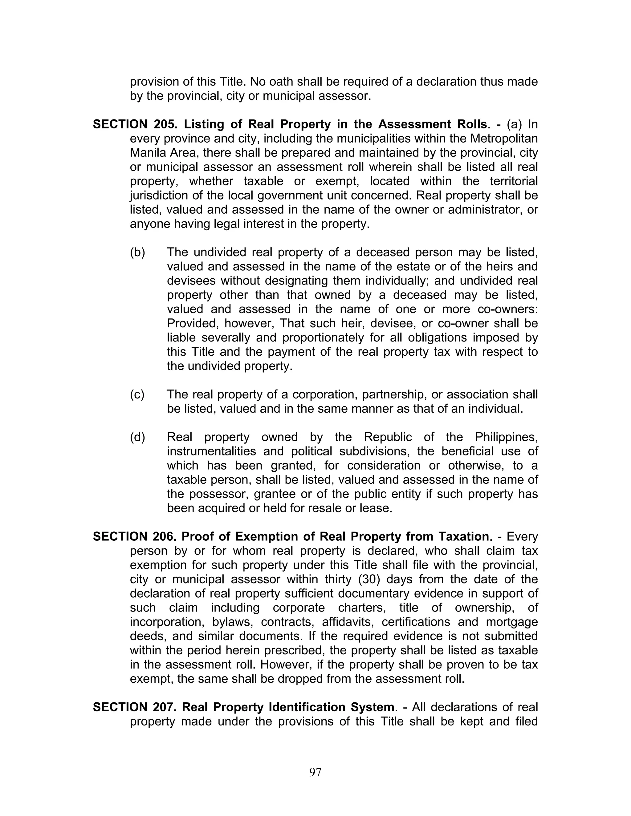 provision of this Title. No oath shall be required of a declaration thus made
by the provincial, city or municipal assessor.
SECTION 205. Listing of Real Property in the Assessment Rolls. - (a) In
every province and city, including the municipalities within the Metropolitan
Manila Area, there shall be prepared and maintained by the provincial, city
or municipal assessor an assessment roll wherein shall be listed all real
property, whether taxable or exempt, located within the territorial
jurisdiction of the local government unit concerned. Real property shall be
listed, valued and assessed in the name of the owner or administrator, or
anyone having legal interest in the property.
(b) The undivided real property of a deceased person may be listed,
valued and assessed in the name of the estate or of the heirs and
devisees without designating them individually; and undivided real
property other than that owned by a deceased may be listed,
valued and assessed in the name of one or more co-owners:
Provided, however, That such heir, devisee, or co-owner shall be
liable severally and proportionately for all obligations imposed by
this Title and the payment of the real property tax with respect to
the undivided property.
(c) The real property of a corporation, partnership, or association shall
be listed, valued and in the same manner as that of an individual.
(d) Real property owned by the Republic of the Philippines,
instrumentalities and political subdivisions, the beneficial use of
which has been granted, for consideration or otherwise, to a
taxable person, shall be listed, valued and assessed in the name of
the possessor, grantee or of the public entity if such property has
been acquired or held for resale or lease.
SECTION 206. Proof of Exemption of Real Property from Taxation. - Every
person by or for whom real property is declared, who shall claim tax
exemption for such property under this Title shall file with the provincial,
city or municipal assessor within thirty (30) days from the date of the
declaration of real property sufficient documentary evidence in support of
such claim including corporate charters, title of ownership, of
incorporation, bylaws, contracts, affidavits, certifications and mortgage
deeds, and similar documents. If the required evidence is not submitted
within the period herein prescribed, the property shall be listed as taxable
in the assessment roll. However, if the property shall be proven to be tax
exempt, the same shall be dropped from the assessment roll.
SECTION 207. Real Property Identification System. - All declarations of real
property made under the provisions of this Title shall be kept and filed
97
 