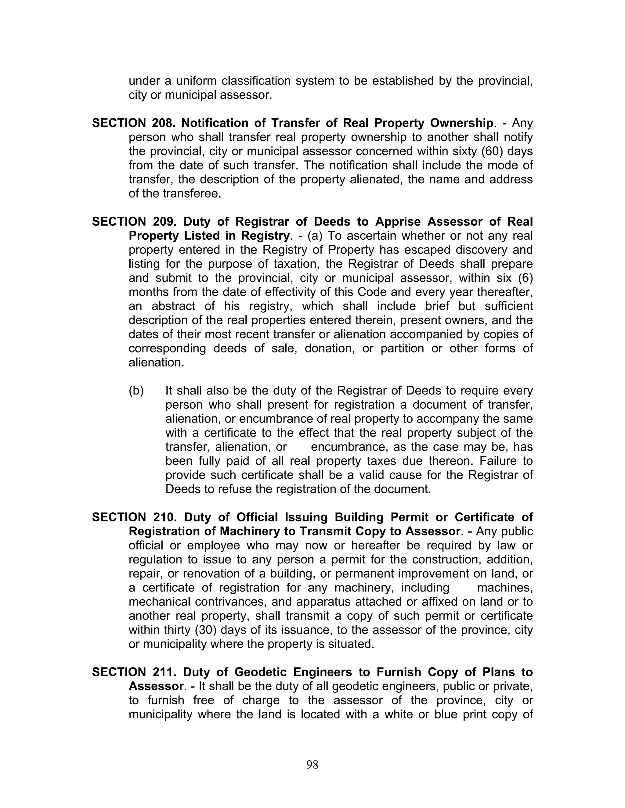 under a uniform classification system to be established by the provincial,
city or municipal assessor.
SECTION 208. Notification of Transfer of Real Property Ownership. - Any
person who shall transfer real property ownership to another shall notify
the provincial, city or municipal assessor concerned within sixty (60) days
from the date of such transfer. The notification shall include the mode of
transfer, the description of the property alienated, the name and address
of the transferee.
SECTION 209. Duty of Registrar of Deeds to Apprise Assessor of Real
Property Listed in Registry. - (a) To ascertain whether or not any real
property entered in the Registry of Property has escaped discovery and
listing for the purpose of taxation, the Registrar of Deeds shall prepare
and submit to the provincial, city or municipal assessor, within six (6)
months from the date of effectivity of this Code and every year thereafter,
an abstract of his registry, which shall include brief but sufficient
description of the real properties entered therein, present owners, and the
dates of their most recent transfer or alienation accompanied by copies of
corresponding deeds of sale, donation, or partition or other forms of
alienation.
(b) It shall also be the duty of the Registrar of Deeds to require every
person who shall present for registration a document of transfer,
alienation, or encumbrance of real property to accompany the same
with a certificate to the effect that the real property subject of the
transfer, alienation, or encumbrance, as the case may be, has
been fully paid of all real property taxes due thereon. Failure to
provide such certificate shall be a valid cause for the Registrar of
Deeds to refuse the registration of the document.
SECTION 210. Duty of Official Issuing Building Permit or Certificate of
Registration of Machinery to Transmit Copy to Assessor. - Any public
official or employee who may now or hereafter be required by law or
regulation to issue to any person a permit for the construction, addition,
repair, or renovation of a building, or permanent improvement on land, or
a certificate of registration for any machinery, including machines,
mechanical contrivances, and apparatus attached or affixed on land or to
another real property, shall transmit a copy of such permit or certificate
within thirty (30) days of its issuance, to the assessor of the province, city
or municipality where the property is situated.
SECTION 211. Duty of Geodetic Engineers to Furnish Copy of Plans to
Assessor. - It shall be the duty of all geodetic engineers, public or private,
to furnish free of charge to the assessor of the province, city or
municipality where the land is located with a white or blue print copy of
98
 