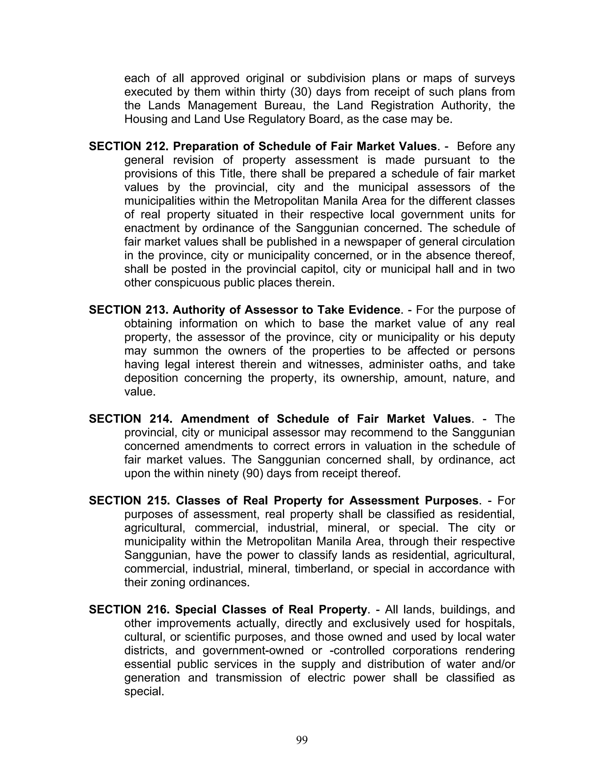 each of all approved original or subdivision plans or maps of surveys
executed by them within thirty (30) days from receipt of such plans from
the Lands Management Bureau, the Land Registration Authority, the
Housing and Land Use Regulatory Board, as the case may be.
SECTION 212. Preparation of Schedule of Fair Market Values. - Before any
general revision of property assessment is made pursuant to the
provisions of this Title, there shall be prepared a schedule of fair market
values by the provincial, city and the municipal assessors of the
municipalities within the Metropolitan Manila Area for the different classes
of real property situated in their respective local government units for
enactment by ordinance of the Sanggunian concerned. The schedule of
fair market values shall be published in a newspaper of general circulation
in the province, city or municipality concerned, or in the absence thereof,
shall be posted in the provincial capitol, city or municipal hall and in two
other conspicuous public places therein.
SECTION 213. Authority of Assessor to Take Evidence. - For the purpose of
obtaining information on which to base the market value of any real
property, the assessor of the province, city or municipality or his deputy
may summon the owners of the properties to be affected or persons
having legal interest therein and witnesses, administer oaths, and take
deposition concerning the property, its ownership, amount, nature, and
value.
SECTION 214. Amendment of Schedule of Fair Market Values. - The
provincial, city or municipal assessor may recommend to the Sanggunian
concerned amendments to correct errors in valuation in the schedule of
fair market values. The Sanggunian concerned shall, by ordinance, act
upon the within ninety (90) days from receipt thereof.
SECTION 215. Classes of Real Property for Assessment Purposes. - For
purposes of assessment, real property shall be classified as residential,
agricultural, commercial, industrial, mineral, or special. The city or
municipality within the Metropolitan Manila Area, through their respective
Sanggunian, have the power to classify lands as residential, agricultural,
commercial, industrial, mineral, timberland, or special in accordance with
their zoning ordinances.
SECTION 216. Special Classes of Real Property. - All lands, buildings, and
other improvements actually, directly and exclusively used for hospitals,
cultural, or scientific purposes, and those owned and used by local water
districts, and government-owned or -controlled corporations rendering
essential public services in the supply and distribution of water and/or
generation and transmission of electric power shall be classified as
special.
99
 