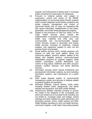 projects; and enforcement of fishery laws in municipal
waters including the conservation of mangroves;
(ii) Pursuant to national policies and subject to
supervision, control and review of the DENR,
implementation of community-based forestry projects
which include integrated social forestry programs and
similar projects; management and control of
communal forests with an area not exceeding fifty
(50) square kilometers; establishment of tree parks,
greenbelts, and similar forest development projects;
(iii) Subject to the provisions of Title Five, Book I of this
Code, health services which include the
implementation of programs and projects on primary
health care, maternal and child care, and
communicable and non-communicable disease
control services; access to secondary and tertiary
health services; purchase of medicines, medical
supplies, and equipment needed to carry out the
services herein enumerated;
(iv) Social welfare services which include programs and
projects on child and youth welfare, family and
community welfare, women's welfare, welfare of the
elderly and disabled persons; community-based
rehabilitation programs for vagrants, beggars, street
children, scavengers, juvenile delinquents, and
victims of drug abuse; livelihood and other pro-poor
projects; nutrition services; and family planning
services;
(v) Information services which include investments and
job placement information systems, tax and marketing
information systems, and maintenance of a public
library;
(vi) Solid waste disposal system or environmental
management system and services or facilities related
to general hygiene and sanitation;
(vii) Municipal buildings, cultural centers, public parks
including freedom parks, playgrounds, and sports
facilities and equipment, and other similar facilities;
(viii) Infrastructure facilities intended primarily to service
the needs of the residents of the municipality and
which are funded out of municipal funds including, but
not limited to, municipal roads and bridges; school
buildings and other facilities for public elementary and
secondary schools; clinics, health centers and other
health facilities necessary to carry out health services;
communal irrigation, small water impounding projects
10
 