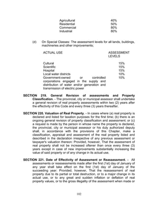 Agricultural 40%
Residential 50%
Commercial 80%
Industrial 80%
(d) On Special Classes: The assessment levels for all lands, buildings,
machineries and other improvements;
ACTUAL USE ASSESSMENT
LEVELS
Cultural 15%
Scientific 15%
Hospital 15%
Local water districts 10%
Government-owned or controlled
corporations engaged in the supply and
distribution of water and/or generation and
transmission of electric power
10%
SECTION 219. General Revision of assessments and Property
Classification. - The provincial, city or municipal assessor shall undertake
a general revision of real property assessments within two (2) years after
the effectivity of this Code and every three (3) years thereafter.
SECTION 220. Valuation of Real Property. - In cases where (a) real property is
declared and listed for taxation purposes for the first time; (b) there is an
ongoing general revision of property classification and assessment; or (c)
a request is made by the person in whose name the property is declared,
the provincial, city or municipal assessor or his duly authorized deputy
shall, in accordance with the provisions of this Chapter, make a
classification, appraisal and assessment of the real property listed and
described in the declaration irrespective of any previous assessment or
taxpayer's valuation thereon: Provided, however, That the assessment of
real property shall not be increased oftener than once every three (3)
years except in case of new improvements substantially increasing the
value of said property or of any change in its actual use.
SECTION 221. Date of Effectivity of Assessment or Reassessment. - All
assessments or reassessments made after the first (1st) day of January of
any year shall take effect on the first (1st) day of January of the
succeeding year: Provided, however, That the reassessment of real
property due to its partial or total destruction, or to a major change in its
actual use, or to any great and sudden inflation or deflation of real
property values, or to the gross illegality of the assessment when made or
102
 