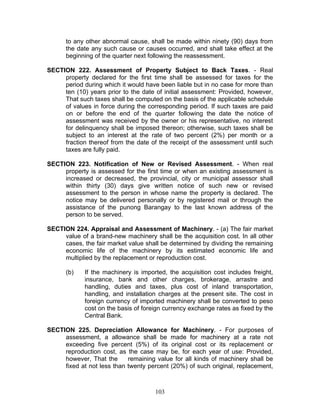 to any other abnormal cause, shall be made within ninety (90) days from
the date any such cause or causes occurred, and shall take effect at the
beginning of the quarter next following the reassessment.
SECTION 222. Assessment of Property Subject to Back Taxes. - Real
property declared for the first time shall be assessed for taxes for the
period during which it would have been liable but in no case for more than
ten (10) years prior to the date of initial assessment: Provided, however,
That such taxes shall be computed on the basis of the applicable schedule
of values in force during the corresponding period. If such taxes are paid
on or before the end of the quarter following the date the notice of
assessment was received by the owner or his representative, no interest
for delinquency shall be imposed thereon; otherwise, such taxes shall be
subject to an interest at the rate of two percent (2%) per month or a
fraction thereof from the date of the receipt of the assessment until such
taxes are fully paid.
SECTION 223. Notification of New or Revised Assessment. - When real
property is assessed for the first time or when an existing assessment is
increased or decreased, the provincial, city or municipal assessor shall
within thirty (30) days give written notice of such new or revised
assessment to the person in whose name the property is declared. The
notice may be delivered personally or by registered mail or through the
assistance of the punong Barangay to the last known address of the
person to be served.
SECTION 224. Appraisal and Assessment of Machinery. - (a) The fair market
value of a brand-new machinery shall be the acquisition cost. In all other
cases, the fair market value shall be determined by dividing the remaining
economic life of the machinery by its estimated economic life and
multiplied by the replacement or reproduction cost.
(b) If the machinery is imported, the acquisition cost includes freight,
insurance, bank and other charges, brokerage, arrastre and
handling, duties and taxes, plus cost of inland transportation,
handling, and installation charges at the present site. The cost in
foreign currency of imported machinery shall be converted to peso
cost on the basis of foreign currency exchange rates as fixed by the
Central Bank.
SECTION 225. Depreciation Allowance for Machinery. - For purposes of
assessment, a allowance shall be made for machinery at a rate not
exceeding five percent (5%) of its original cost or its replacement or
reproduction cost, as the case may be, for each year of use: Provided,
however, That the remaining value for all kinds of machinery shall be
fixed at not less than twenty percent (20%) of such original, replacement,
103
 