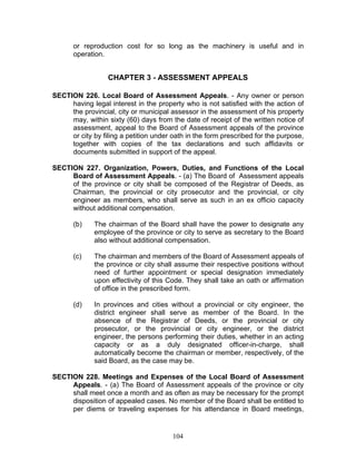 or reproduction cost for so long as the machinery is useful and in
operation.
CHAPTER 3 - ASSESSMENT APPEALS
SECTION 226. Local Board of Assessment Appeals. - Any owner or person
having legal interest in the property who is not satisfied with the action of
the provincial, city or municipal assessor in the assessment of his property
may, within sixty (60) days from the date of receipt of the written notice of
assessment, appeal to the Board of Assessment appeals of the province
or city by filing a petition under oath in the form prescribed for the purpose,
together with copies of the tax declarations and such affidavits or
documents submitted in support of the appeal.
SECTION 227. Organization, Powers, Duties, and Functions of the Local
Board of Assessment Appeals. - (a) The Board of Assessment appeals
of the province or city shall be composed of the Registrar of Deeds, as
Chairman, the provincial or city prosecutor and the provincial, or city
engineer as members, who shall serve as such in an ex officio capacity
without additional compensation.
(b) The chairman of the Board shall have the power to designate any
employee of the province or city to serve as secretary to the Board
also without additional compensation.
(c) The chairman and members of the Board of Assessment appeals of
the province or city shall assume their respective positions without
need of further appointment or special designation immediately
upon effectivity of this Code. They shall take an oath or affirmation
of office in the prescribed form.
(d) In provinces and cities without a provincial or city engineer, the
district engineer shall serve as member of the Board. In the
absence of the Registrar of Deeds, or the provincial or city
prosecutor, or the provincial or city engineer, or the district
engineer, the persons performing their duties, whether in an acting
capacity or as a duly designated officer-in-charge, shall
automatically become the chairman or member, respectively, of the
said Board, as the case may be.
SECTION 228. Meetings and Expenses of the Local Board of Assessment
Appeals. - (a) The Board of Assessment appeals of the province or city
shall meet once a month and as often as may be necessary for the prompt
disposition of appealed cases. No member of the Board shall be entitled to
per diems or traveling expenses for his attendance in Board meetings,
104
 