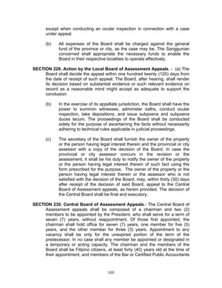 except when conducting an ocular inspection in connection with a case
under appeal.
(b) All expenses of the Board shall be charged against the general
fund of the province or city, as the case may be. The Sanggunian
concerned shall appropriate the necessary funds to enable the
Board in their respective localities to operate effectively.
SECTION 229. Action by the Local Board of Assessment Appeals. - (a) The
Board shall decide the appeal within one hundred twenty (120) days from
the date of receipt of such appeal. The Board, after hearing, shall render
its decision based on substantial evidence or such relevant evidence on
record as a reasonable mind might accept as adequate to support the
conclusion.
(b) In the exercise of its appellate jurisdiction, the Board shall have the
power to summon witnesses, administer oaths, conduct ocular
inspection, take depositions, and issue subpoena and subpoena
duces tecum. The proceedings of the Board shall be conducted
solely for the purpose of ascertaining the facts without necessarily
adhering to technical rules applicable in judicial proceedings.
(c) The secretary of the Board shall furnish the owner of the property
or the person having legal interest therein and the provincial or city
assessor with a copy of the decision of the Board. In case the
provincial or city assessor concurs in the revision or the
assessment, it shall be his duty to notify the owner of the property
or the person having legal interest therein of such fact using the
form prescribed for the purpose. The owner of the property or the
person having legal interest therein or the assessor who is not
satisfied with the decision of the Board, may, within thirty (30) days
after receipt of the decision of said Board, appeal to the Central
Board of Assessment appeals, as herein provided. The decision of
the Central Board shall be final and executory.
SECTION 230. Central Board of Assessment Appeals.- The Central Board of
Assessment appeals shall be composed of a chairman and two (2)
members to be appointed by the President, who shall serve for a term of
seven (7) years, without reappointment. Of those first appointed, the
chairman shall hold office for seven (7) years, one member for five (5)
years, and the other member for three (3) years. Appointment to any
vacancy shall be only for the unexpired portion of the term of the
predecessor. In no case shall any member be appointed or designated in
a temporary or acting capacity. The chairman and the members of the
Board shall be Filipino citizens, at least forty (40) years old at the time of
their appointment, and members of the Bar or Certified Public Accountants
105
 