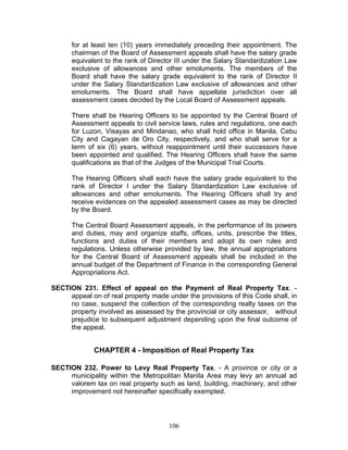 for at least ten (10) years immediately preceding their appointment. The
chairman of the Board of Assessment appeals shall have the salary grade
equivalent to the rank of Director III under the Salary Standardization Law
exclusive of allowances and other emoluments. The members of the
Board shall have the salary grade equivalent to the rank of Director II
under the Salary Standardization Law exclusive of allowances and other
emoluments. The Board shall have appellate jurisdiction over all
assessment cases decided by the Local Board of Assessment appeals.
There shall be Hearing Officers to be appointed by the Central Board of
Assessment appeals to civil service laws, rules and regulations, one each
for Luzon, Visayas and Mindanao, who shall hold office in Manila, Cebu
City and Cagayan de Oro City, respectively, and who shall serve for a
term of six (6) years, without reappointment until their successors have
been appointed and qualified. The Hearing Officers shall have the same
qualifications as that of the Judges of the Municipal Trial Courts.
The Hearing Officers shall each have the salary grade equivalent to the
rank of Director I under the Salary Standardization Law exclusive of
allowances and other emoluments. The Hearing Officers shall try and
receive evidences on the appealed assessment cases as may be directed
by the Board.
The Central Board Assessment appeals, in the performance of its powers
and duties, may and organize staffs, offices, units, prescribe the titles,
functions and duties of their members and adopt its own rules and
regulations. Unless otherwise provided by law, the annual appropriations
for the Central Board of Assessment appeals shall be included in the
annual budget of the Department of Finance in the corresponding General
Appropriations Act.
SECTION 231. Effect of appeal on the Payment of Real Property Tax. -
appeal on of real property made under the provisions of this Code shall, in
no case, suspend the collection of the corresponding realty taxes on the
property involved as assessed by the provincial or city assessor, without
prejudice to subsequent adjustment depending upon the final outcome of
the appeal.
CHAPTER 4 - Imposition of Real Property Tax
SECTION 232. Power to Levy Real Property Tax. - A province or city or a
municipality within the Metropolitan Manila Area may levy an annual ad
valorem tax on real property such as land, building, machinery, and other
improvement not hereinafter specifically exempted.
106
 
