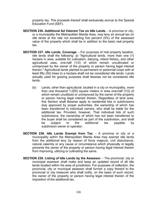 property tax. The proceeds thereof shall exclusively accrue to the Special
Education Fund (SEF).
SECTION 236. Additional Ad Valorem Tax on Idle Lands. - A province or city,
or a municipality the Metropolitan Manila Area, may levy an annual tax on
idle lands at the rate not exceeding five percent (5%) of the assessed
value of the property which shall be in addition to the basic real property
tax.
SECTION 237. Idle Lands, Coverage. - For purposes of real property taxation,
idle lands shall the following: a) "Agricultural lands, more than one (1)
hectare in area, suitable for cultivation, dairying, inland fishery, and other
agricultural uses, one-half (1/2) of which remain uncultivated or
unimproved by the owner of the property or person having legal interest
therein." Agricultural lands planted to permanent or perennial crops with at
least fifty (50) trees to a hectare shall not be considered idle lands. Lands
actually used for grazing purposes shall likewise not be considered idle
lands.
(b) Lands, other than agricultural, located in a city or municipality, more
than one thousand 1,000) square meters in area one-half (1/2) of
which remain unutilized or unimproved by the owner of the property
or person having legal interest therein. Regardless of land area,
this Section shall likewise apply to residential lots in subdivisions
duly approved by proper authorities, the ownership of which has
been transferred to individual owners, who shall be liable for the
additional tax: Provided, however, That individual lots of such
subdivisions, the ownership of which has not been transferred to
the buyer shall be considered as part of the subdivision, and shall
be subject to the additional tax payable by
subdivision owner or operator.
SECTION 238. Idle Lands Exempt from Tax. - A province or city or a
municipality within the Metropolitan Manila Area may exempt idle lands
from the additional levy by reason of force majeure, civil disturbance,
natural calamity or any cause or circumstance which physically or legally
prevents the owner of the property or person having legal interest therein
from improving, utilizing or cultivating the same.
SECTION 239. Listing of Idle Lands by the Assessor. - The provincial, city or
municipal assessor shall make and keep an updated record of all idle
lands located within his area of jurisdiction. For purposes of collection, the
provincial, city or municipal assessor shall furnish a copy thereof to the
provincial or city treasurer who shall notify, on the basis of such record,
the owner of the property or person having legal interest therein of the
imposition of the additional tax.
108
 