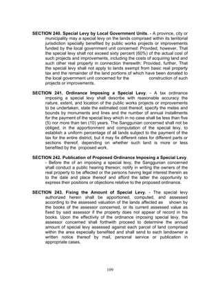 SECTION 240. Special Levy by Local Government Units. - A province, city or
municipality may a special levy on the lands comprised within its territorial
jurisdiction specially benefited by public works projects or improvements
funded by the local government unit concerned: Provided, however, That
the special levy shall not exceed sixty percent (60%) of the actual cost of
such projects and improvements, including the costs of acquiring land and
such other real property in connection therewith: Provided, further, That
the special levy shall not apply to lands exempt from basic real property
tax and the remainder of the land portions of which have been donated to
the local government unit concerned for the construction of such
projects or improvements.
SECTION 241. Ordinance Imposing a Special Levy. - A tax ordinance
imposing a special levy shall describe with reasonable accuracy the
nature, extent, and location of the public works projects or improvements
to be undertaken, state the estimated cost thereof, specify the metes and
bounds by monuments and lines and the number of annual installments
for the payment of the special levy which in no case shall be less than five
(5) nor more than ten (10) years. The Sanggunian concerned shall not be
obliged, in the apportionment and computation of the special levy, to
establish a uniform percentage of all lands subject to the payment of the
tax for the entire district, but it may fix different rates for different parts or
sections thereof, depending on whether such land is more or less
benefited by the proposed work.
SECTION 242. Publication of Proposed Ordinance Imposing a Special Levy.
- Before the of an imposing a special levy, the Sanggunian concerned
shall conduct a public hearing thereon; notify in writing the owners of the
real property to be affected or the persons having legal interest therein as
to the date and place thereof and afford the latter the opportunity to
express their positions or objections relative to the proposed ordinance.
SECTION 243. Fixing the Amount of Special Levy. - The special levy
authorized herein shall be apportioned, computed, and assessed
according to the assessed valuation of the lands affected as shown by
the books of the assessor concerned, or its current assessed value as
fixed by said assessor if the property does not appear of record in his
books. Upon the effectivity of the ordinance imposing special levy, the
assessor concerned shall forthwith proceed to determine the annual
amount of special levy assessed against each parcel of land comprised
within the area especially benefited and shall send to each landowner a
written notice thereof by mail, personal service or publication in
appropriate cases.
109
 